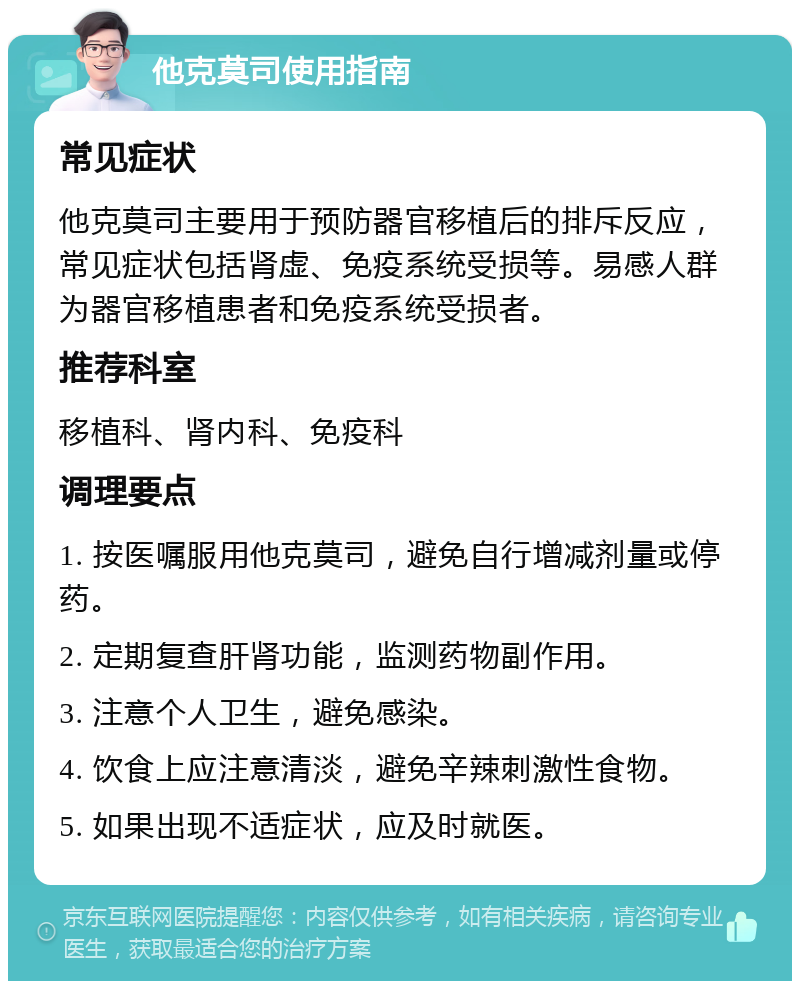 他克莫司使用指南 常见症状 他克莫司主要用于预防器官移植后的排斥反应，常见症状包括肾虚、免疫系统受损等。易感人群为器官移植患者和免疫系统受损者。 推荐科室 移植科、肾内科、免疫科 调理要点 1. 按医嘱服用他克莫司，避免自行增减剂量或停药。 2. 定期复查肝肾功能，监测药物副作用。 3. 注意个人卫生，避免感染。 4. 饮食上应注意清淡，避免辛辣刺激性食物。 5. 如果出现不适症状，应及时就医。