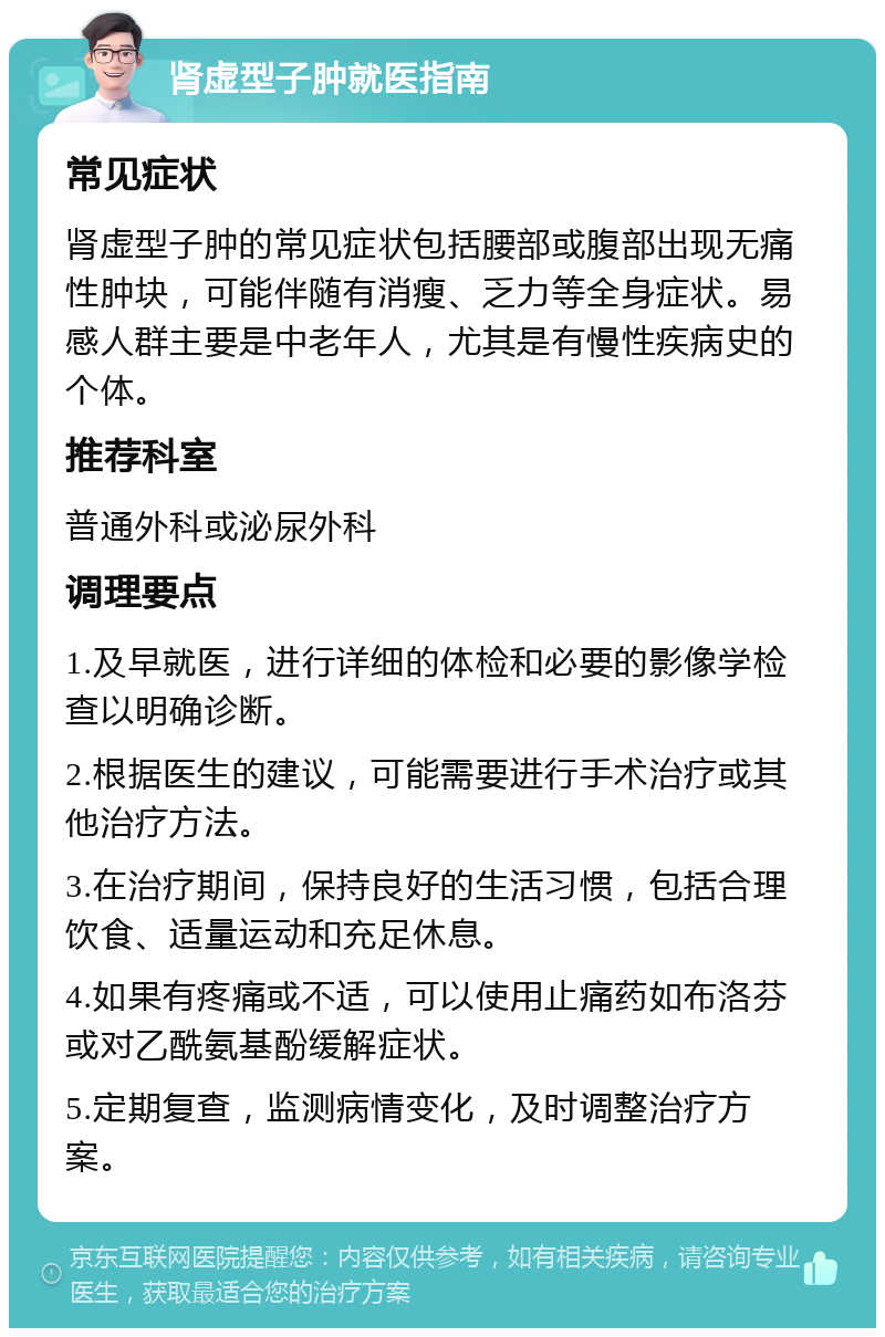 肾虚型子肿就医指南 常见症状 肾虚型子肿的常见症状包括腰部或腹部出现无痛性肿块，可能伴随有消瘦、乏力等全身症状。易感人群主要是中老年人，尤其是有慢性疾病史的个体。 推荐科室 普通外科或泌尿外科 调理要点 1.及早就医，进行详细的体检和必要的影像学检查以明确诊断。 2.根据医生的建议，可能需要进行手术治疗或其他治疗方法。 3.在治疗期间，保持良好的生活习惯，包括合理饮食、适量运动和充足休息。 4.如果有疼痛或不适，可以使用止痛药如布洛芬或对乙酰氨基酚缓解症状。 5.定期复查，监测病情变化，及时调整治疗方案。