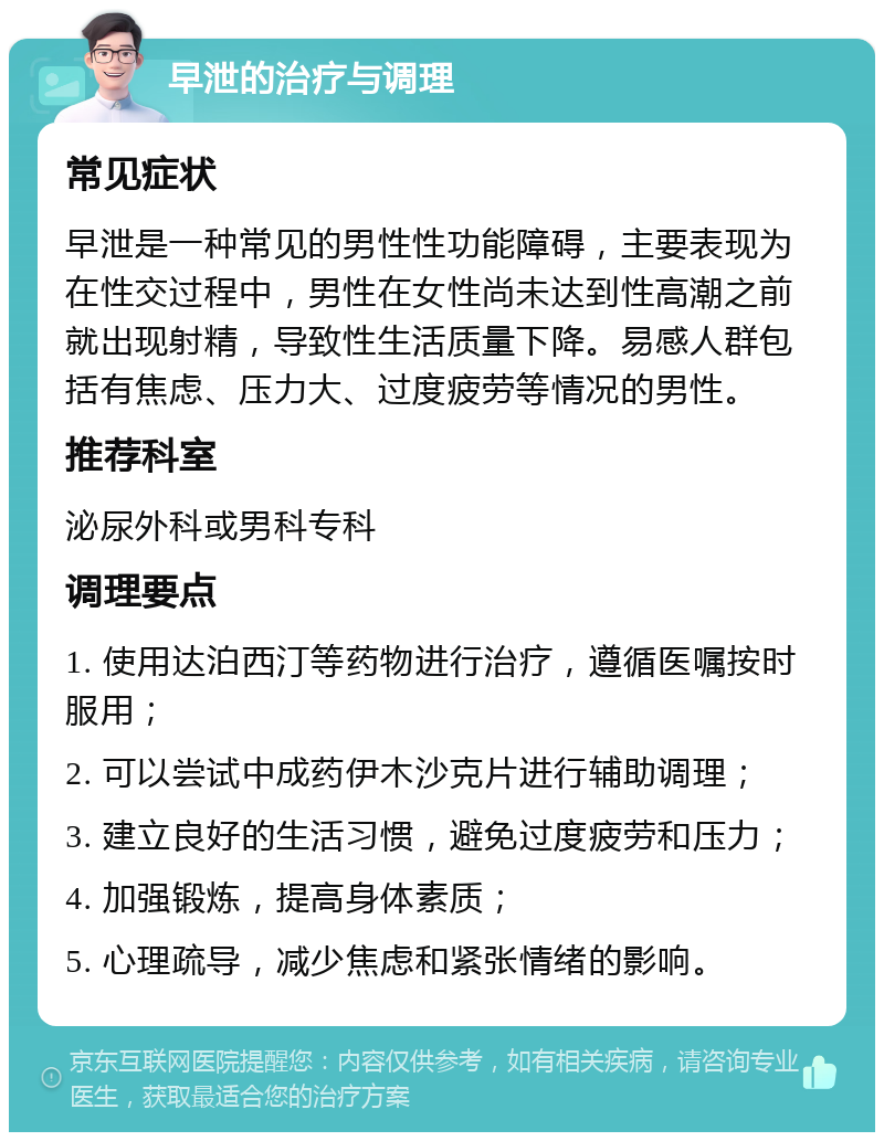 早泄的治疗与调理 常见症状 早泄是一种常见的男性性功能障碍，主要表现为在性交过程中，男性在女性尚未达到性高潮之前就出现射精，导致性生活质量下降。易感人群包括有焦虑、压力大、过度疲劳等情况的男性。 推荐科室 泌尿外科或男科专科 调理要点 1. 使用达泊西汀等药物进行治疗，遵循医嘱按时服用； 2. 可以尝试中成药伊木沙克片进行辅助调理； 3. 建立良好的生活习惯，避免过度疲劳和压力； 4. 加强锻炼，提高身体素质； 5. 心理疏导，减少焦虑和紧张情绪的影响。