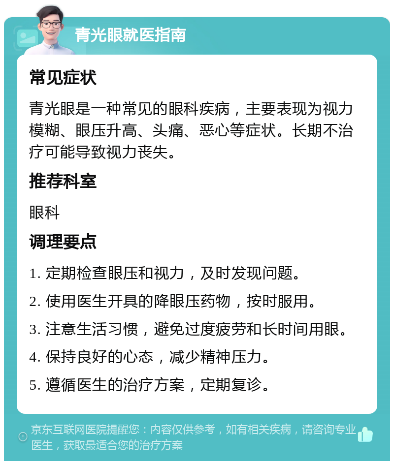 青光眼就医指南 常见症状 青光眼是一种常见的眼科疾病，主要表现为视力模糊、眼压升高、头痛、恶心等症状。长期不治疗可能导致视力丧失。 推荐科室 眼科 调理要点 1. 定期检查眼压和视力，及时发现问题。 2. 使用医生开具的降眼压药物，按时服用。 3. 注意生活习惯，避免过度疲劳和长时间用眼。 4. 保持良好的心态，减少精神压力。 5. 遵循医生的治疗方案，定期复诊。