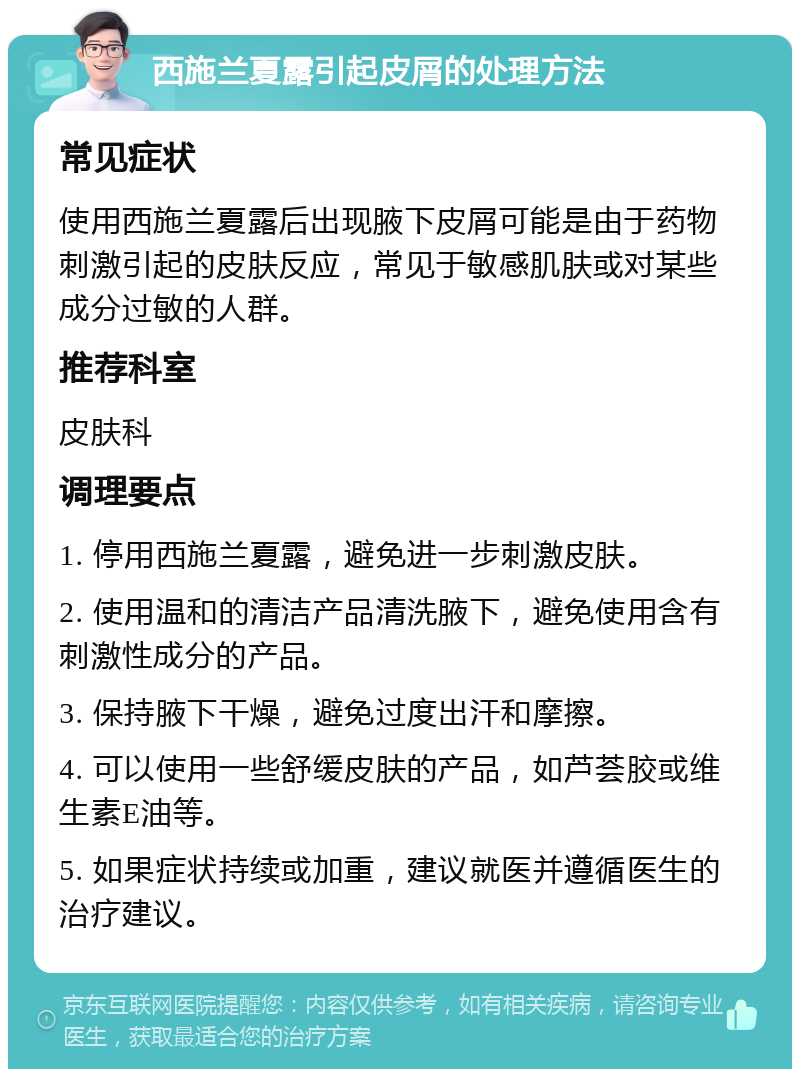 西施兰夏露引起皮屑的处理方法 常见症状 使用西施兰夏露后出现腋下皮屑可能是由于药物刺激引起的皮肤反应，常见于敏感肌肤或对某些成分过敏的人群。 推荐科室 皮肤科 调理要点 1. 停用西施兰夏露，避免进一步刺激皮肤。 2. 使用温和的清洁产品清洗腋下，避免使用含有刺激性成分的产品。 3. 保持腋下干燥，避免过度出汗和摩擦。 4. 可以使用一些舒缓皮肤的产品，如芦荟胶或维生素E油等。 5. 如果症状持续或加重，建议就医并遵循医生的治疗建议。