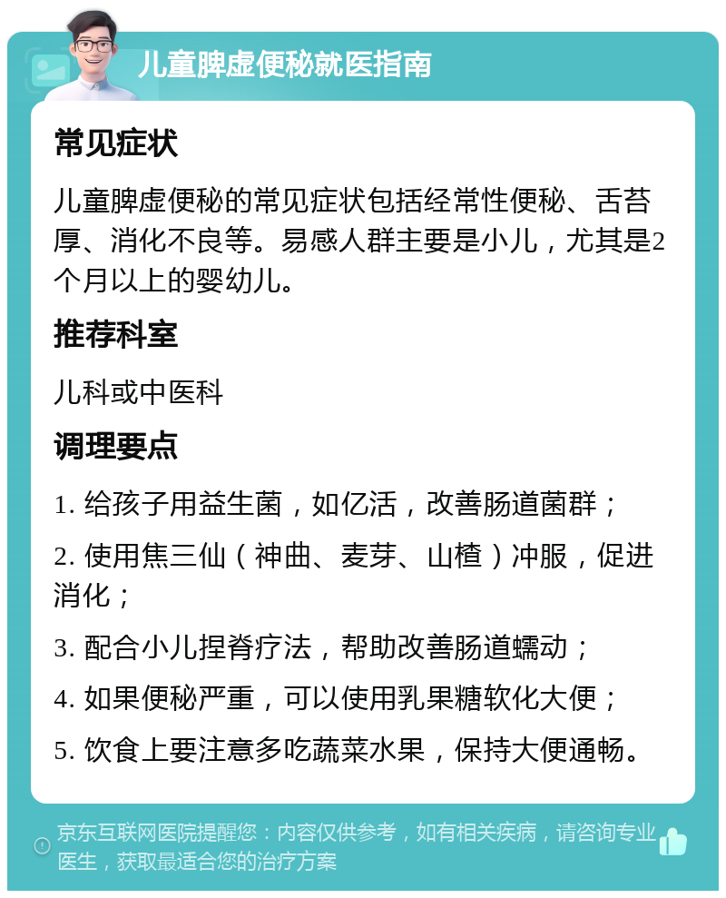 儿童脾虚便秘就医指南 常见症状 儿童脾虚便秘的常见症状包括经常性便秘、舌苔厚、消化不良等。易感人群主要是小儿，尤其是2个月以上的婴幼儿。 推荐科室 儿科或中医科 调理要点 1. 给孩子用益生菌，如亿活，改善肠道菌群； 2. 使用焦三仙（神曲、麦芽、山楂）冲服，促进消化； 3. 配合小儿捏脊疗法，帮助改善肠道蠕动； 4. 如果便秘严重，可以使用乳果糖软化大便； 5. 饮食上要注意多吃蔬菜水果，保持大便通畅。