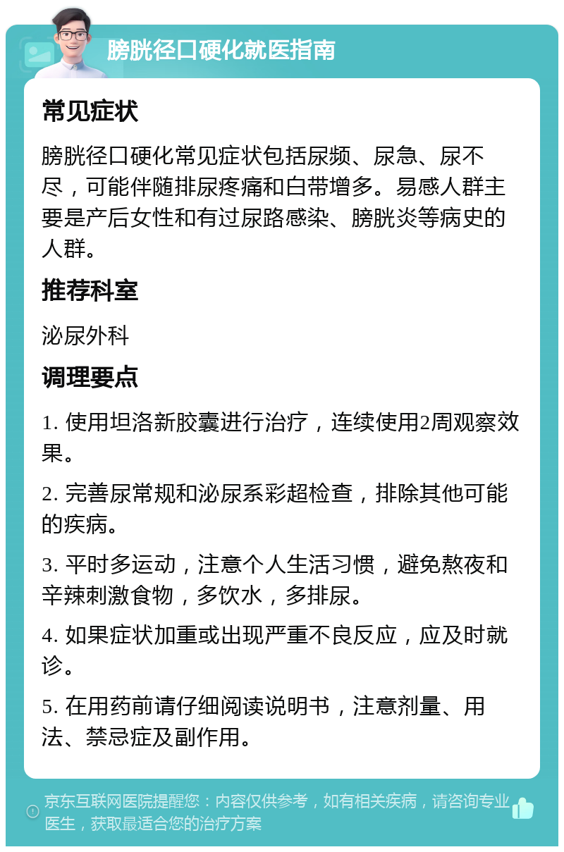 膀胱径口硬化就医指南 常见症状 膀胱径口硬化常见症状包括尿频、尿急、尿不尽，可能伴随排尿疼痛和白带增多。易感人群主要是产后女性和有过尿路感染、膀胱炎等病史的人群。 推荐科室 泌尿外科 调理要点 1. 使用坦洛新胶囊进行治疗，连续使用2周观察效果。 2. 完善尿常规和泌尿系彩超检查，排除其他可能的疾病。 3. 平时多运动，注意个人生活习惯，避免熬夜和辛辣刺激食物，多饮水，多排尿。 4. 如果症状加重或出现严重不良反应，应及时就诊。 5. 在用药前请仔细阅读说明书，注意剂量、用法、禁忌症及副作用。