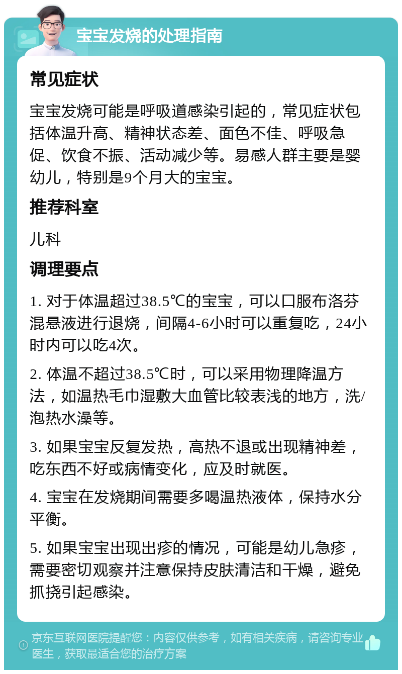 宝宝发烧的处理指南 常见症状 宝宝发烧可能是呼吸道感染引起的，常见症状包括体温升高、精神状态差、面色不佳、呼吸急促、饮食不振、活动减少等。易感人群主要是婴幼儿，特别是9个月大的宝宝。 推荐科室 儿科 调理要点 1. 对于体温超过38.5℃的宝宝，可以口服布洛芬混悬液进行退烧，间隔4-6小时可以重复吃，24小时内可以吃4次。 2. 体温不超过38.5℃时，可以采用物理降温方法，如温热毛巾湿敷大血管比较表浅的地方，洗/泡热水澡等。 3. 如果宝宝反复发热，高热不退或出现精神差，吃东西不好或病情变化，应及时就医。 4. 宝宝在发烧期间需要多喝温热液体，保持水分平衡。 5. 如果宝宝出现出疹的情况，可能是幼儿急疹，需要密切观察并注意保持皮肤清洁和干燥，避免抓挠引起感染。