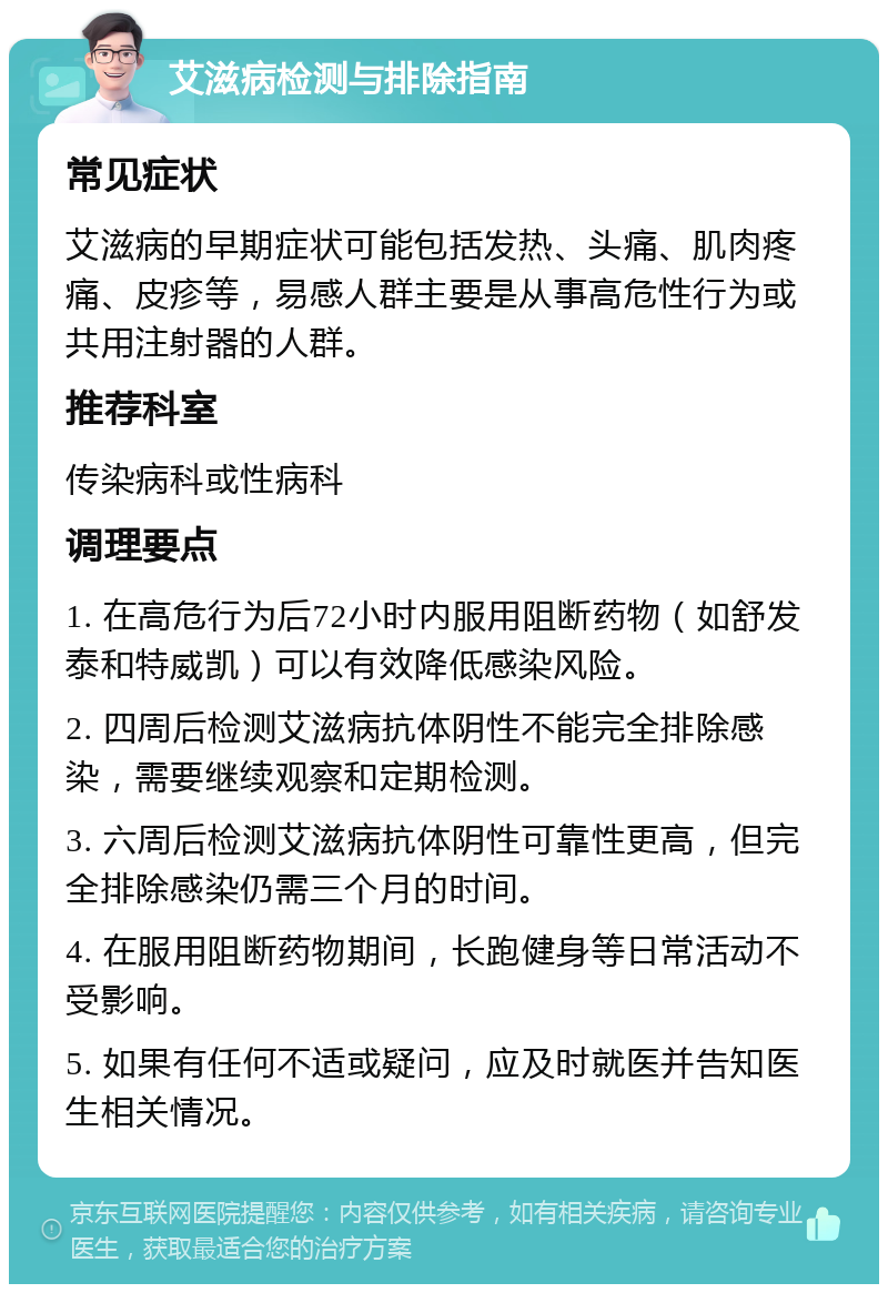 艾滋病检测与排除指南 常见症状 艾滋病的早期症状可能包括发热、头痛、肌肉疼痛、皮疹等，易感人群主要是从事高危性行为或共用注射器的人群。 推荐科室 传染病科或性病科 调理要点 1. 在高危行为后72小时内服用阻断药物（如舒发泰和特威凯）可以有效降低感染风险。 2. 四周后检测艾滋病抗体阴性不能完全排除感染，需要继续观察和定期检测。 3. 六周后检测艾滋病抗体阴性可靠性更高，但完全排除感染仍需三个月的时间。 4. 在服用阻断药物期间，长跑健身等日常活动不受影响。 5. 如果有任何不适或疑问，应及时就医并告知医生相关情况。