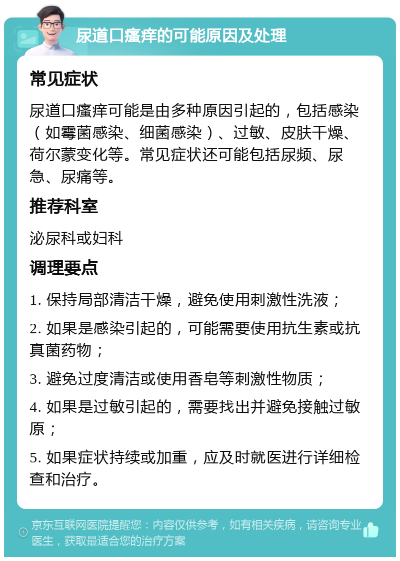 尿道口瘙痒的可能原因及处理 常见症状 尿道口瘙痒可能是由多种原因引起的，包括感染（如霉菌感染、细菌感染）、过敏、皮肤干燥、荷尔蒙变化等。常见症状还可能包括尿频、尿急、尿痛等。 推荐科室 泌尿科或妇科 调理要点 1. 保持局部清洁干燥，避免使用刺激性洗液； 2. 如果是感染引起的，可能需要使用抗生素或抗真菌药物； 3. 避免过度清洁或使用香皂等刺激性物质； 4. 如果是过敏引起的，需要找出并避免接触过敏原； 5. 如果症状持续或加重，应及时就医进行详细检查和治疗。