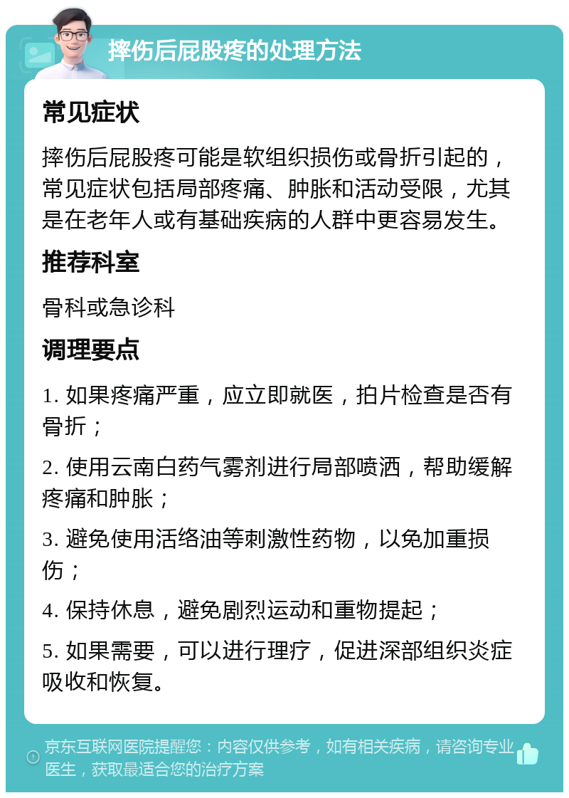 摔伤后屁股疼的处理方法 常见症状 摔伤后屁股疼可能是软组织损伤或骨折引起的，常见症状包括局部疼痛、肿胀和活动受限，尤其是在老年人或有基础疾病的人群中更容易发生。 推荐科室 骨科或急诊科 调理要点 1. 如果疼痛严重，应立即就医，拍片检查是否有骨折； 2. 使用云南白药气雾剂进行局部喷洒，帮助缓解疼痛和肿胀； 3. 避免使用活络油等刺激性药物，以免加重损伤； 4. 保持休息，避免剧烈运动和重物提起； 5. 如果需要，可以进行理疗，促进深部组织炎症吸收和恢复。