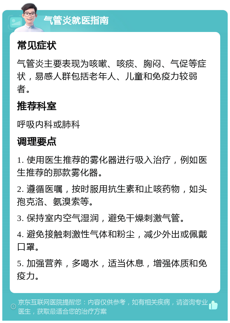 气管炎就医指南 常见症状 气管炎主要表现为咳嗽、咳痰、胸闷、气促等症状，易感人群包括老年人、儿童和免疫力较弱者。 推荐科室 呼吸内科或肺科 调理要点 1. 使用医生推荐的雾化器进行吸入治疗，例如医生推荐的那款雾化器。 2. 遵循医嘱，按时服用抗生素和止咳药物，如头孢克洛、氨溴索等。 3. 保持室内空气湿润，避免干燥刺激气管。 4. 避免接触刺激性气体和粉尘，减少外出或佩戴口罩。 5. 加强营养，多喝水，适当休息，增强体质和免疫力。