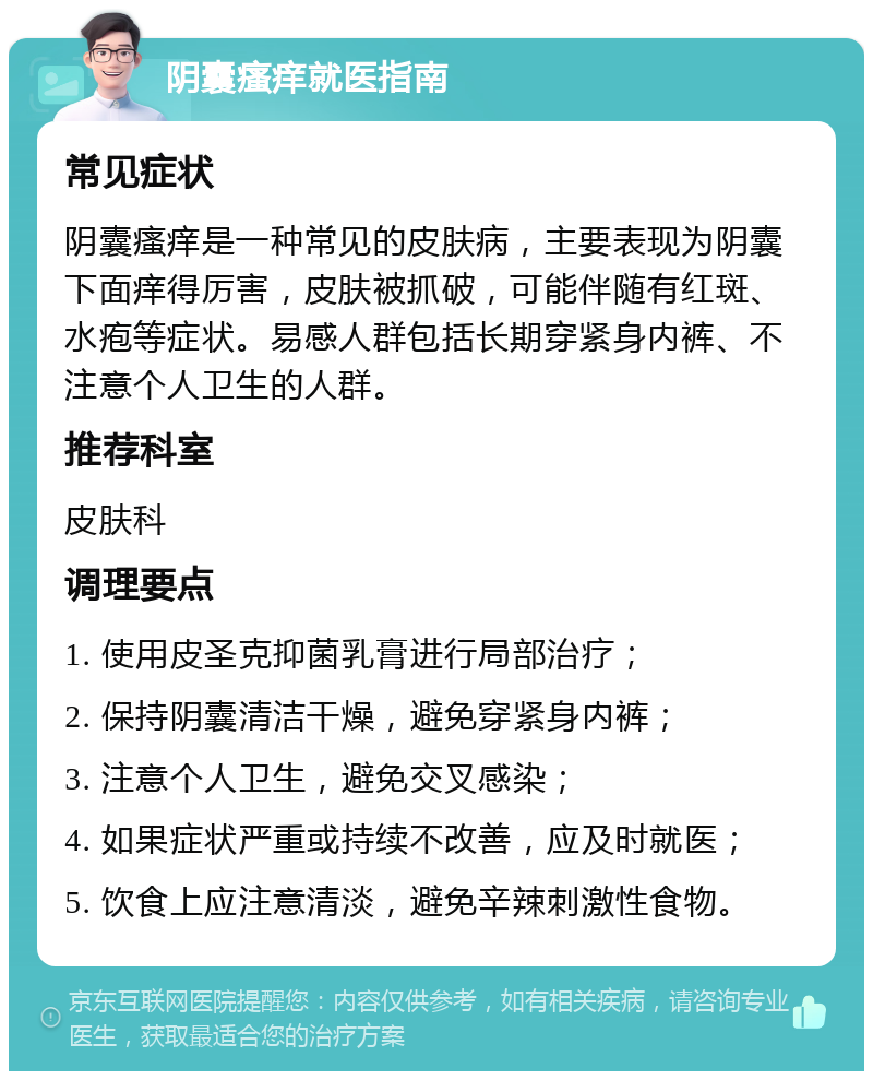 阴囊瘙痒就医指南 常见症状 阴囊瘙痒是一种常见的皮肤病，主要表现为阴囊下面痒得厉害，皮肤被抓破，可能伴随有红斑、水疱等症状。易感人群包括长期穿紧身内裤、不注意个人卫生的人群。 推荐科室 皮肤科 调理要点 1. 使用皮圣克抑菌乳膏进行局部治疗； 2. 保持阴囊清洁干燥，避免穿紧身内裤； 3. 注意个人卫生，避免交叉感染； 4. 如果症状严重或持续不改善，应及时就医； 5. 饮食上应注意清淡，避免辛辣刺激性食物。