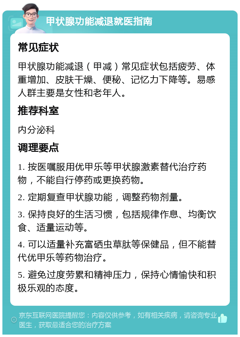 甲状腺功能减退就医指南 常见症状 甲状腺功能减退（甲减）常见症状包括疲劳、体重增加、皮肤干燥、便秘、记忆力下降等。易感人群主要是女性和老年人。 推荐科室 内分泌科 调理要点 1. 按医嘱服用优甲乐等甲状腺激素替代治疗药物，不能自行停药或更换药物。 2. 定期复查甲状腺功能，调整药物剂量。 3. 保持良好的生活习惯，包括规律作息、均衡饮食、适量运动等。 4. 可以适量补充富硒虫草肽等保健品，但不能替代优甲乐等药物治疗。 5. 避免过度劳累和精神压力，保持心情愉快和积极乐观的态度。