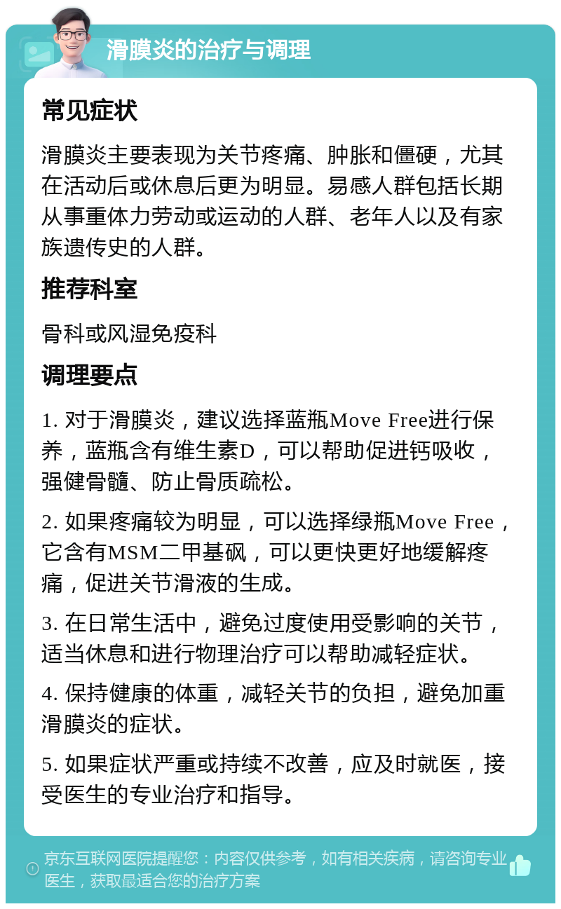 滑膜炎的治疗与调理 常见症状 滑膜炎主要表现为关节疼痛、肿胀和僵硬，尤其在活动后或休息后更为明显。易感人群包括长期从事重体力劳动或运动的人群、老年人以及有家族遗传史的人群。 推荐科室 骨科或风湿免疫科 调理要点 1. 对于滑膜炎，建议选择蓝瓶Move Free进行保养，蓝瓶含有维生素D，可以帮助促进钙吸收，强健骨髓、防止骨质疏松。 2. 如果疼痛较为明显，可以选择绿瓶Move Free，它含有MSM二甲基砜，可以更快更好地缓解疼痛，促进关节滑液的生成。 3. 在日常生活中，避免过度使用受影响的关节，适当休息和进行物理治疗可以帮助减轻症状。 4. 保持健康的体重，减轻关节的负担，避免加重滑膜炎的症状。 5. 如果症状严重或持续不改善，应及时就医，接受医生的专业治疗和指导。