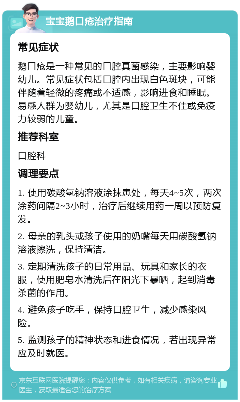 宝宝鹅口疮治疗指南 常见症状 鹅口疮是一种常见的口腔真菌感染，主要影响婴幼儿。常见症状包括口腔内出现白色斑块，可能伴随着轻微的疼痛或不适感，影响进食和睡眠。易感人群为婴幼儿，尤其是口腔卫生不佳或免疫力较弱的儿童。 推荐科室 口腔科 调理要点 1. 使用碳酸氢钠溶液涂抹患处，每天4~5次，两次涂药间隔2~3小时，治疗后继续用药一周以预防复发。 2. 母亲的乳头或孩子使用的奶嘴每天用碳酸氢钠溶液擦洗，保持清洁。 3. 定期清洗孩子的日常用品、玩具和家长的衣服，使用肥皂水清洗后在阳光下暴晒，起到消毒杀菌的作用。 4. 避免孩子吃手，保持口腔卫生，减少感染风险。 5. 监测孩子的精神状态和进食情况，若出现异常应及时就医。