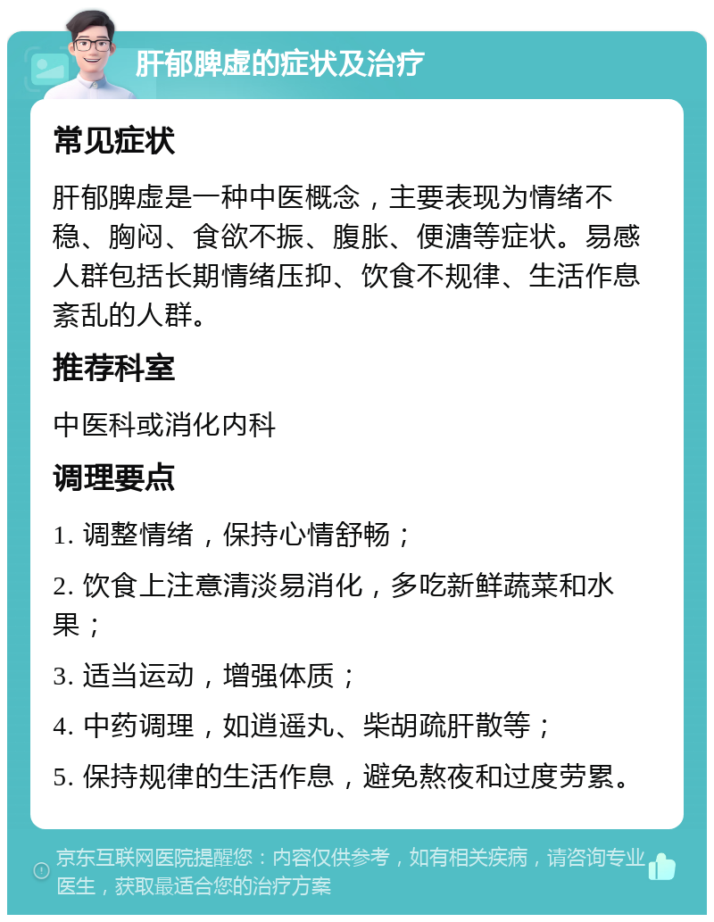 肝郁脾虚的症状及治疗 常见症状 肝郁脾虚是一种中医概念，主要表现为情绪不稳、胸闷、食欲不振、腹胀、便溏等症状。易感人群包括长期情绪压抑、饮食不规律、生活作息紊乱的人群。 推荐科室 中医科或消化内科 调理要点 1. 调整情绪，保持心情舒畅； 2. 饮食上注意清淡易消化，多吃新鲜蔬菜和水果； 3. 适当运动，增强体质； 4. 中药调理，如逍遥丸、柴胡疏肝散等； 5. 保持规律的生活作息，避免熬夜和过度劳累。