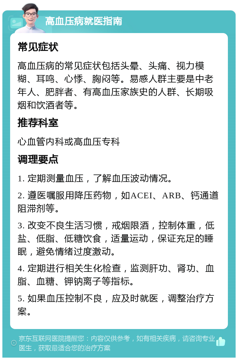 高血压病就医指南 常见症状 高血压病的常见症状包括头晕、头痛、视力模糊、耳鸣、心悸、胸闷等。易感人群主要是中老年人、肥胖者、有高血压家族史的人群、长期吸烟和饮酒者等。 推荐科室 心血管内科或高血压专科 调理要点 1. 定期测量血压，了解血压波动情况。 2. 遵医嘱服用降压药物，如ACEI、ARB、钙通道阻滞剂等。 3. 改变不良生活习惯，戒烟限酒，控制体重，低盐、低脂、低糖饮食，适量运动，保证充足的睡眠，避免情绪过度激动。 4. 定期进行相关生化检查，监测肝功、肾功、血脂、血糖、钾钠离子等指标。 5. 如果血压控制不良，应及时就医，调整治疗方案。