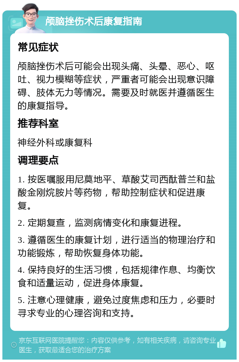 颅脑挫伤术后康复指南 常见症状 颅脑挫伤术后可能会出现头痛、头晕、恶心、呕吐、视力模糊等症状，严重者可能会出现意识障碍、肢体无力等情况。需要及时就医并遵循医生的康复指导。 推荐科室 神经外科或康复科 调理要点 1. 按医嘱服用尼莫地平、草酸艾司西酞普兰和盐酸金刚烷胺片等药物，帮助控制症状和促进康复。 2. 定期复查，监测病情变化和康复进程。 3. 遵循医生的康复计划，进行适当的物理治疗和功能锻炼，帮助恢复身体功能。 4. 保持良好的生活习惯，包括规律作息、均衡饮食和适量运动，促进身体康复。 5. 注意心理健康，避免过度焦虑和压力，必要时寻求专业的心理咨询和支持。