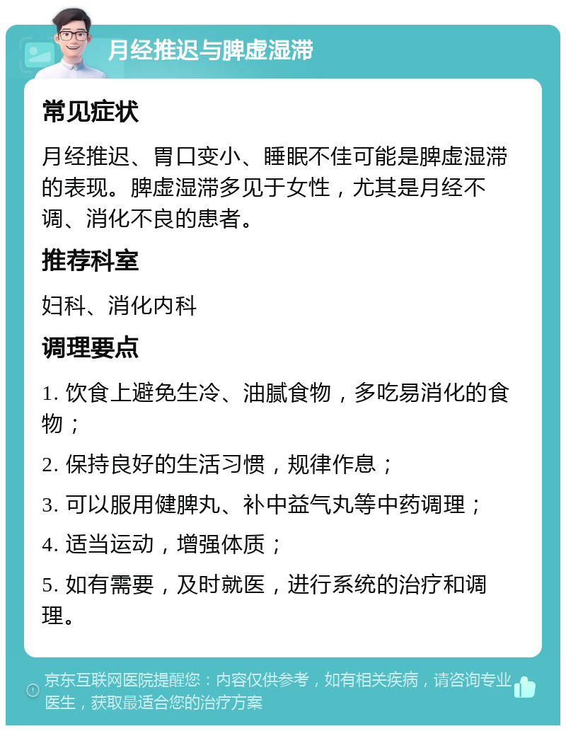 月经推迟与脾虚湿滞 常见症状 月经推迟、胃口变小、睡眠不佳可能是脾虚湿滞的表现。脾虚湿滞多见于女性，尤其是月经不调、消化不良的患者。 推荐科室 妇科、消化内科 调理要点 1. 饮食上避免生冷、油腻食物，多吃易消化的食物； 2. 保持良好的生活习惯，规律作息； 3. 可以服用健脾丸、补中益气丸等中药调理； 4. 适当运动，增强体质； 5. 如有需要，及时就医，进行系统的治疗和调理。