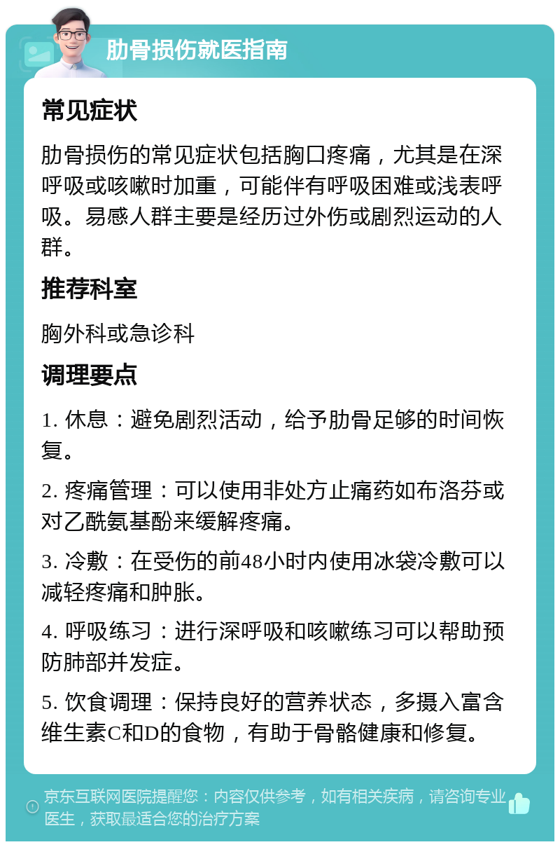 肋骨损伤就医指南 常见症状 肋骨损伤的常见症状包括胸口疼痛，尤其是在深呼吸或咳嗽时加重，可能伴有呼吸困难或浅表呼吸。易感人群主要是经历过外伤或剧烈运动的人群。 推荐科室 胸外科或急诊科 调理要点 1. 休息：避免剧烈活动，给予肋骨足够的时间恢复。 2. 疼痛管理：可以使用非处方止痛药如布洛芬或对乙酰氨基酚来缓解疼痛。 3. 冷敷：在受伤的前48小时内使用冰袋冷敷可以减轻疼痛和肿胀。 4. 呼吸练习：进行深呼吸和咳嗽练习可以帮助预防肺部并发症。 5. 饮食调理：保持良好的营养状态，多摄入富含维生素C和D的食物，有助于骨骼健康和修复。