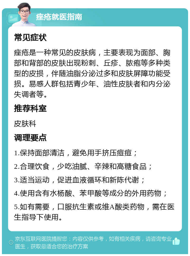 痤疮就医指南 常见症状 痤疮是一种常见的皮肤病，主要表现为面部、胸部和背部的皮肤出现粉刺、丘疹、脓疱等多种类型的皮损，伴随油脂分泌过多和皮肤屏障功能受损。易感人群包括青少年、油性皮肤者和内分泌失调者等。 推荐科室 皮肤科 调理要点 1.保持面部清洁，避免用手挤压痘痘； 2.合理饮食，少吃油腻、辛辣和高糖食品； 3.适当运动，促进血液循环和新陈代谢； 4.使用含有水杨酸、苯甲酸等成分的外用药物； 5.如有需要，口服抗生素或维A酸类药物，需在医生指导下使用。