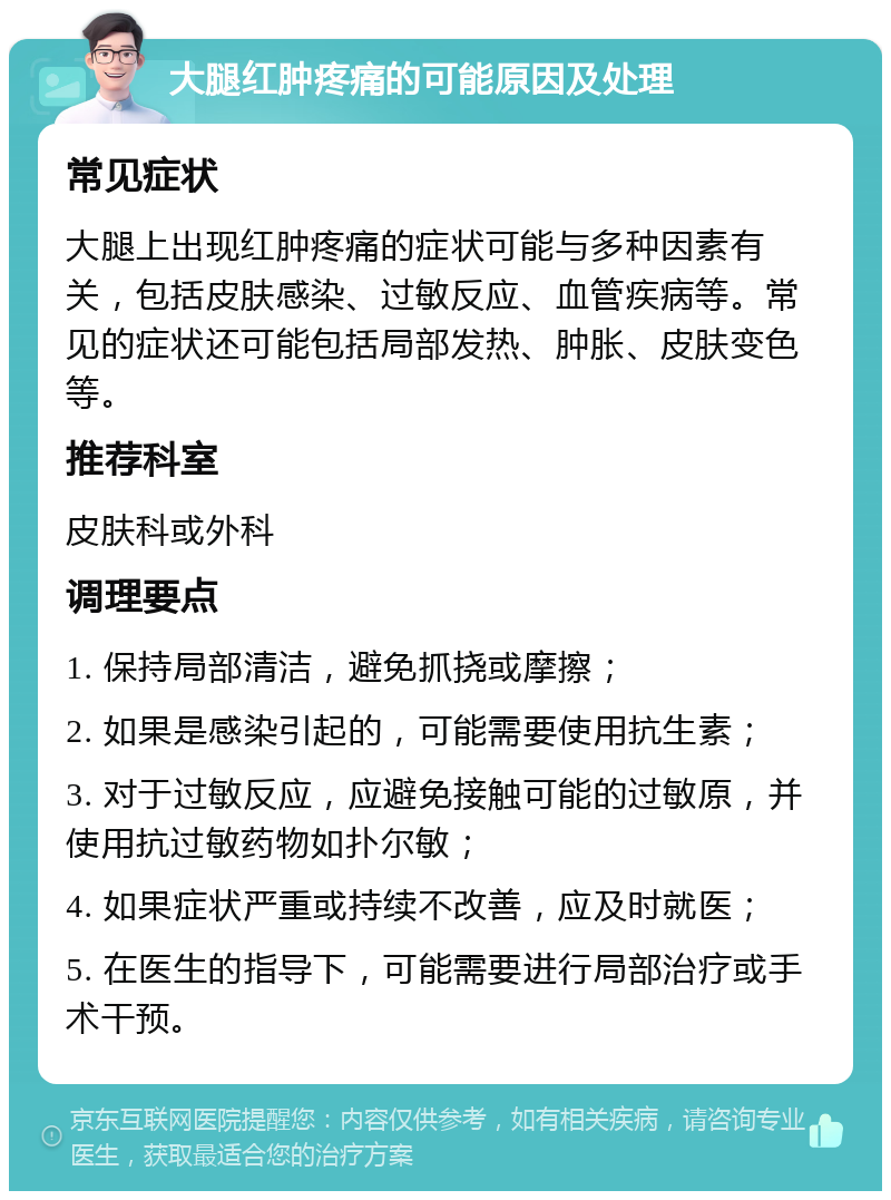 大腿红肿疼痛的可能原因及处理 常见症状 大腿上出现红肿疼痛的症状可能与多种因素有关，包括皮肤感染、过敏反应、血管疾病等。常见的症状还可能包括局部发热、肿胀、皮肤变色等。 推荐科室 皮肤科或外科 调理要点 1. 保持局部清洁，避免抓挠或摩擦； 2. 如果是感染引起的，可能需要使用抗生素； 3. 对于过敏反应，应避免接触可能的过敏原，并使用抗过敏药物如扑尔敏； 4. 如果症状严重或持续不改善，应及时就医； 5. 在医生的指导下，可能需要进行局部治疗或手术干预。