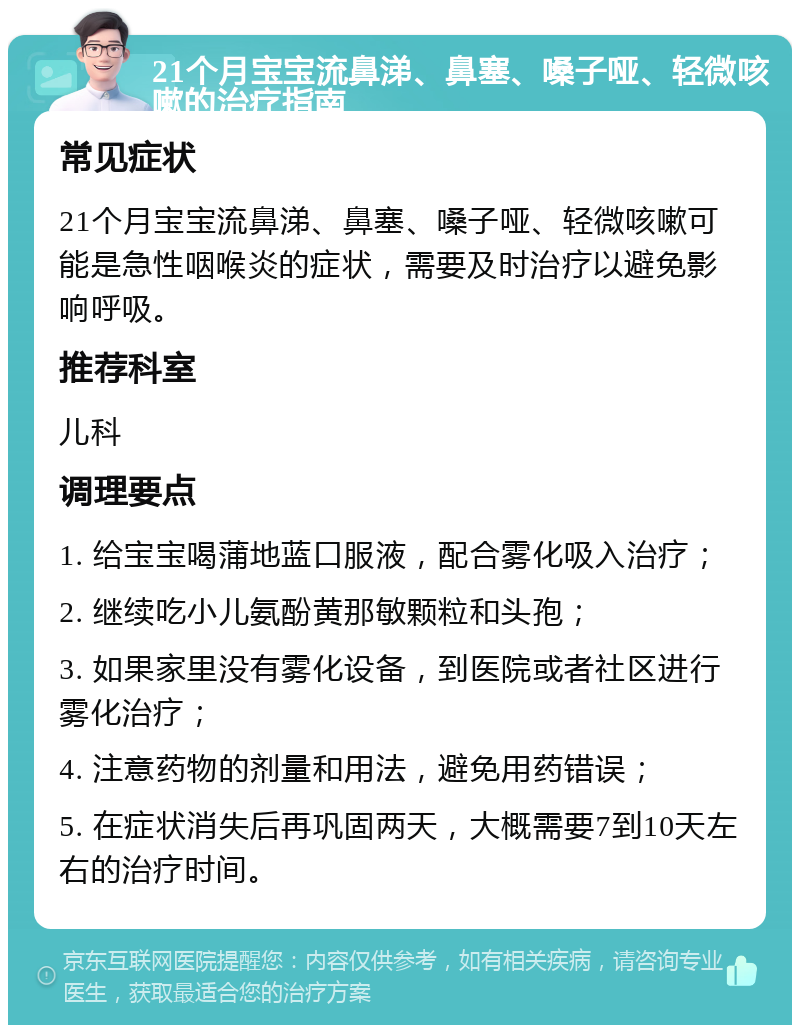 21个月宝宝流鼻涕、鼻塞、嗓子哑、轻微咳嗽的治疗指南 常见症状 21个月宝宝流鼻涕、鼻塞、嗓子哑、轻微咳嗽可能是急性咽喉炎的症状，需要及时治疗以避免影响呼吸。 推荐科室 儿科 调理要点 1. 给宝宝喝蒲地蓝口服液，配合雾化吸入治疗； 2. 继续吃小儿氨酚黄那敏颗粒和头孢； 3. 如果家里没有雾化设备，到医院或者社区进行雾化治疗； 4. 注意药物的剂量和用法，避免用药错误； 5. 在症状消失后再巩固两天，大概需要7到10天左右的治疗时间。