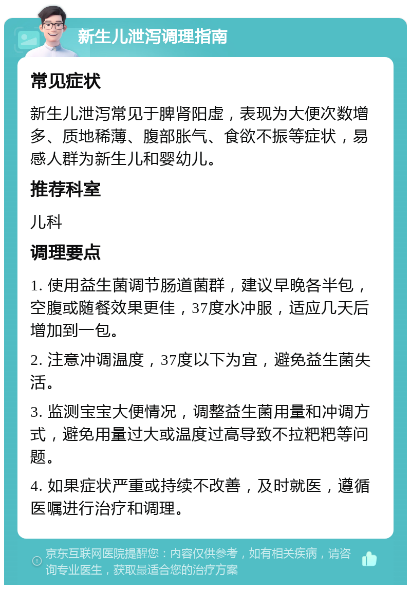 新生儿泄泻调理指南 常见症状 新生儿泄泻常见于脾肾阳虚，表现为大便次数增多、质地稀薄、腹部胀气、食欲不振等症状，易感人群为新生儿和婴幼儿。 推荐科室 儿科 调理要点 1. 使用益生菌调节肠道菌群，建议早晚各半包，空腹或随餐效果更佳，37度水冲服，适应几天后增加到一包。 2. 注意冲调温度，37度以下为宜，避免益生菌失活。 3. 监测宝宝大便情况，调整益生菌用量和冲调方式，避免用量过大或温度过高导致不拉粑粑等问题。 4. 如果症状严重或持续不改善，及时就医，遵循医嘱进行治疗和调理。