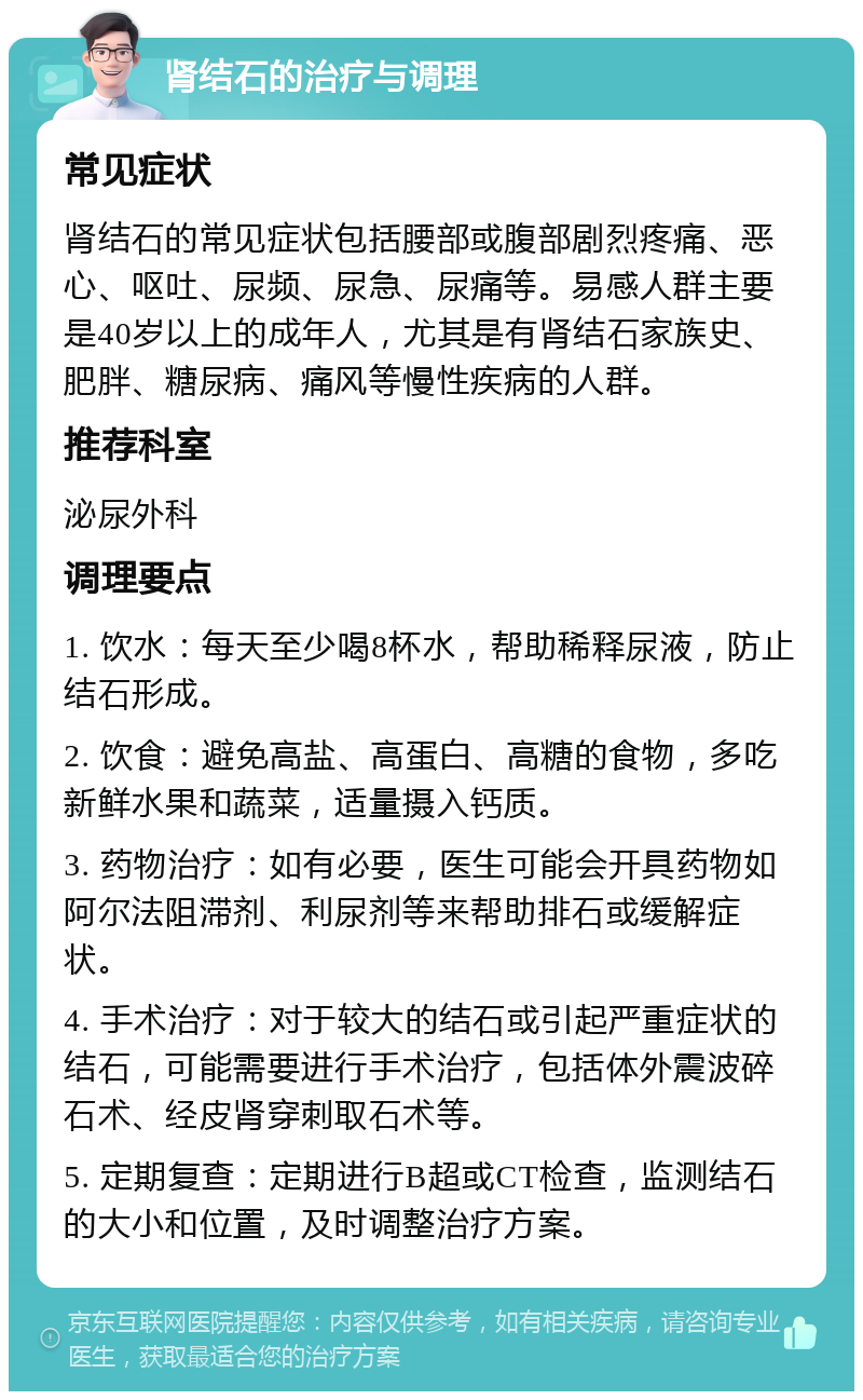 肾结石的治疗与调理 常见症状 肾结石的常见症状包括腰部或腹部剧烈疼痛、恶心、呕吐、尿频、尿急、尿痛等。易感人群主要是40岁以上的成年人，尤其是有肾结石家族史、肥胖、糖尿病、痛风等慢性疾病的人群。 推荐科室 泌尿外科 调理要点 1. 饮水：每天至少喝8杯水，帮助稀释尿液，防止结石形成。 2. 饮食：避免高盐、高蛋白、高糖的食物，多吃新鲜水果和蔬菜，适量摄入钙质。 3. 药物治疗：如有必要，医生可能会开具药物如阿尔法阻滞剂、利尿剂等来帮助排石或缓解症状。 4. 手术治疗：对于较大的结石或引起严重症状的结石，可能需要进行手术治疗，包括体外震波碎石术、经皮肾穿刺取石术等。 5. 定期复查：定期进行B超或CT检查，监测结石的大小和位置，及时调整治疗方案。