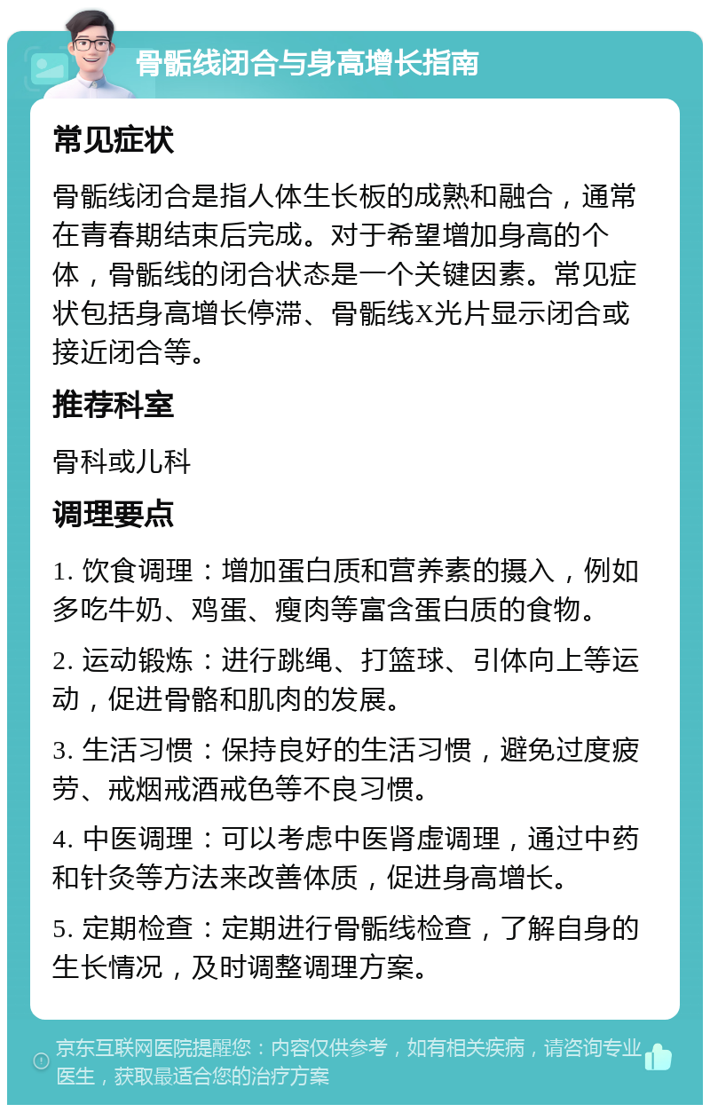 骨骺线闭合与身高增长指南 常见症状 骨骺线闭合是指人体生长板的成熟和融合，通常在青春期结束后完成。对于希望增加身高的个体，骨骺线的闭合状态是一个关键因素。常见症状包括身高增长停滞、骨骺线X光片显示闭合或接近闭合等。 推荐科室 骨科或儿科 调理要点 1. 饮食调理：增加蛋白质和营养素的摄入，例如多吃牛奶、鸡蛋、瘦肉等富含蛋白质的食物。 2. 运动锻炼：进行跳绳、打篮球、引体向上等运动，促进骨骼和肌肉的发展。 3. 生活习惯：保持良好的生活习惯，避免过度疲劳、戒烟戒酒戒色等不良习惯。 4. 中医调理：可以考虑中医肾虚调理，通过中药和针灸等方法来改善体质，促进身高增长。 5. 定期检查：定期进行骨骺线检查，了解自身的生长情况，及时调整调理方案。