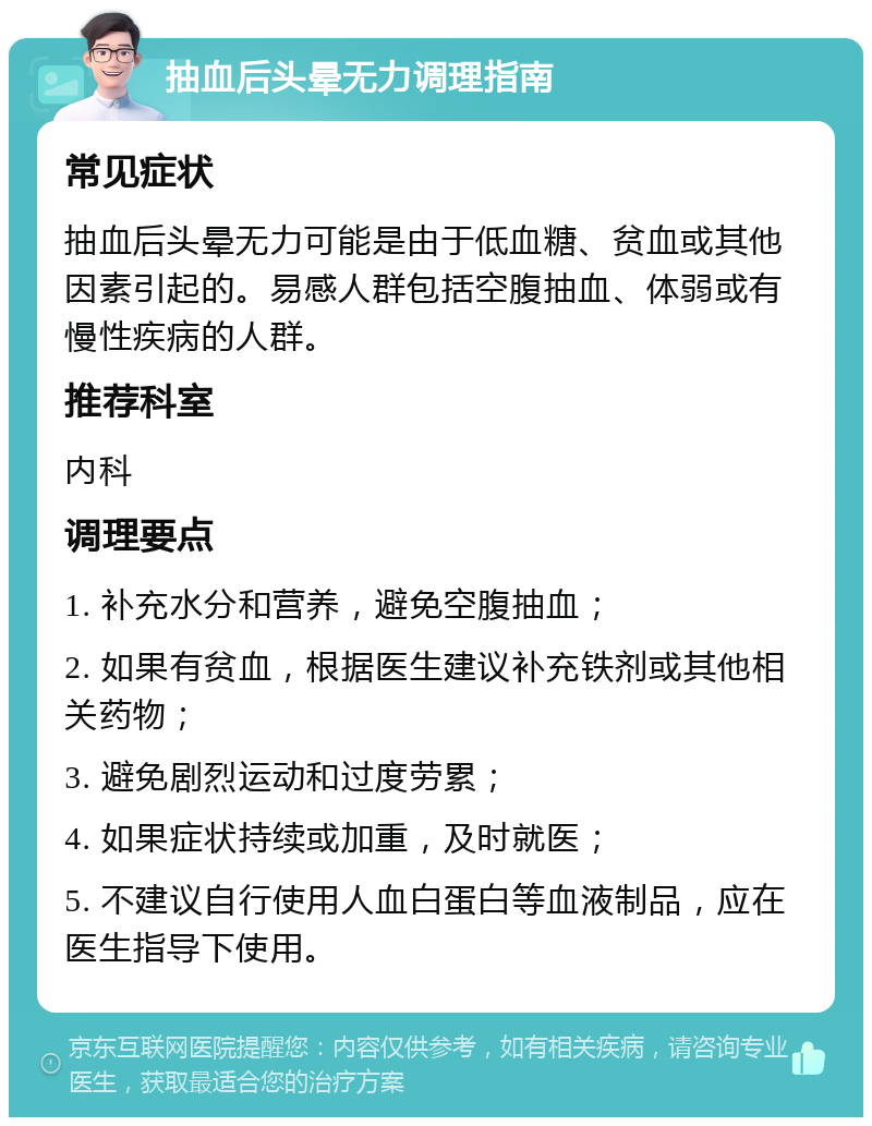 抽血后头晕无力调理指南 常见症状 抽血后头晕无力可能是由于低血糖、贫血或其他因素引起的。易感人群包括空腹抽血、体弱或有慢性疾病的人群。 推荐科室 内科 调理要点 1. 补充水分和营养，避免空腹抽血； 2. 如果有贫血，根据医生建议补充铁剂或其他相关药物； 3. 避免剧烈运动和过度劳累； 4. 如果症状持续或加重，及时就医； 5. 不建议自行使用人血白蛋白等血液制品，应在医生指导下使用。