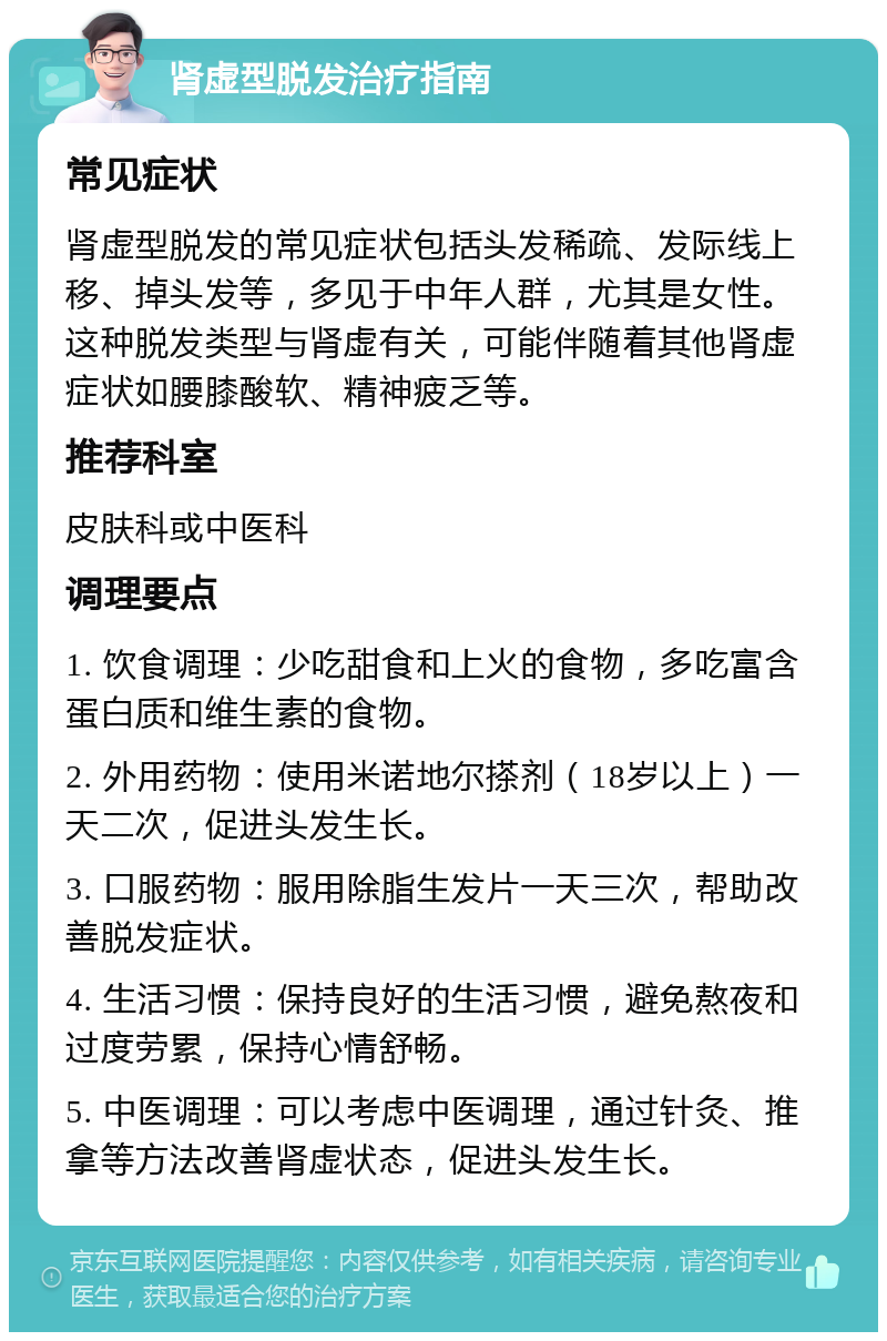 肾虚型脱发治疗指南 常见症状 肾虚型脱发的常见症状包括头发稀疏、发际线上移、掉头发等，多见于中年人群，尤其是女性。这种脱发类型与肾虚有关，可能伴随着其他肾虚症状如腰膝酸软、精神疲乏等。 推荐科室 皮肤科或中医科 调理要点 1. 饮食调理：少吃甜食和上火的食物，多吃富含蛋白质和维生素的食物。 2. 外用药物：使用米诺地尔搽剂（18岁以上）一天二次，促进头发生长。 3. 口服药物：服用除脂生发片一天三次，帮助改善脱发症状。 4. 生活习惯：保持良好的生活习惯，避免熬夜和过度劳累，保持心情舒畅。 5. 中医调理：可以考虑中医调理，通过针灸、推拿等方法改善肾虚状态，促进头发生长。