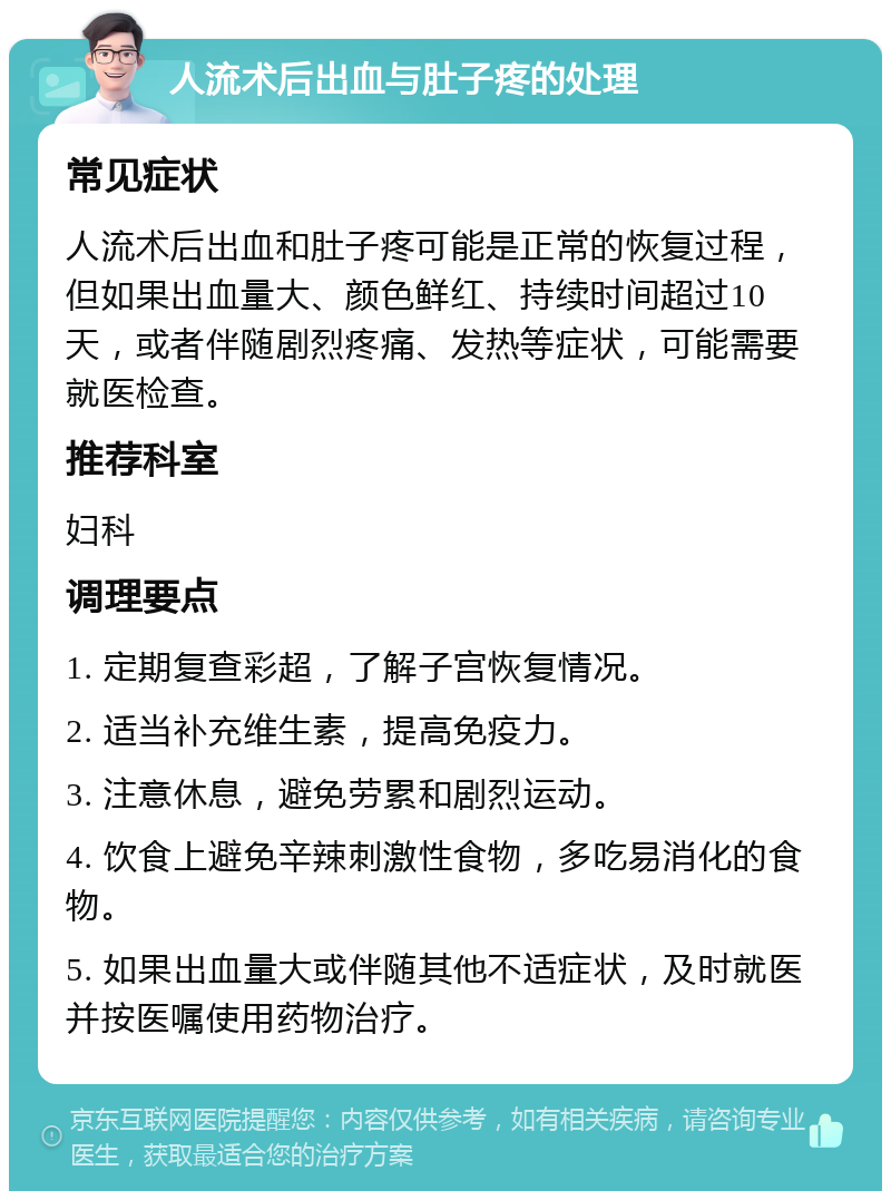 人流术后出血与肚子疼的处理 常见症状 人流术后出血和肚子疼可能是正常的恢复过程，但如果出血量大、颜色鲜红、持续时间超过10天，或者伴随剧烈疼痛、发热等症状，可能需要就医检查。 推荐科室 妇科 调理要点 1. 定期复查彩超，了解子宫恢复情况。 2. 适当补充维生素，提高免疫力。 3. 注意休息，避免劳累和剧烈运动。 4. 饮食上避免辛辣刺激性食物，多吃易消化的食物。 5. 如果出血量大或伴随其他不适症状，及时就医并按医嘱使用药物治疗。