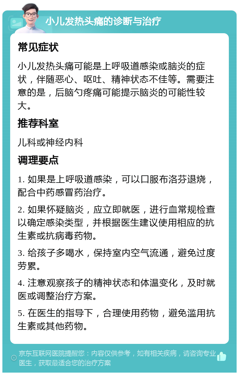 小儿发热头痛的诊断与治疗 常见症状 小儿发热头痛可能是上呼吸道感染或脑炎的症状，伴随恶心、呕吐、精神状态不佳等。需要注意的是，后脑勺疼痛可能提示脑炎的可能性较大。 推荐科室 儿科或神经内科 调理要点 1. 如果是上呼吸道感染，可以口服布洛芬退烧，配合中药感冒药治疗。 2. 如果怀疑脑炎，应立即就医，进行血常规检查以确定感染类型，并根据医生建议使用相应的抗生素或抗病毒药物。 3. 给孩子多喝水，保持室内空气流通，避免过度劳累。 4. 注意观察孩子的精神状态和体温变化，及时就医或调整治疗方案。 5. 在医生的指导下，合理使用药物，避免滥用抗生素或其他药物。