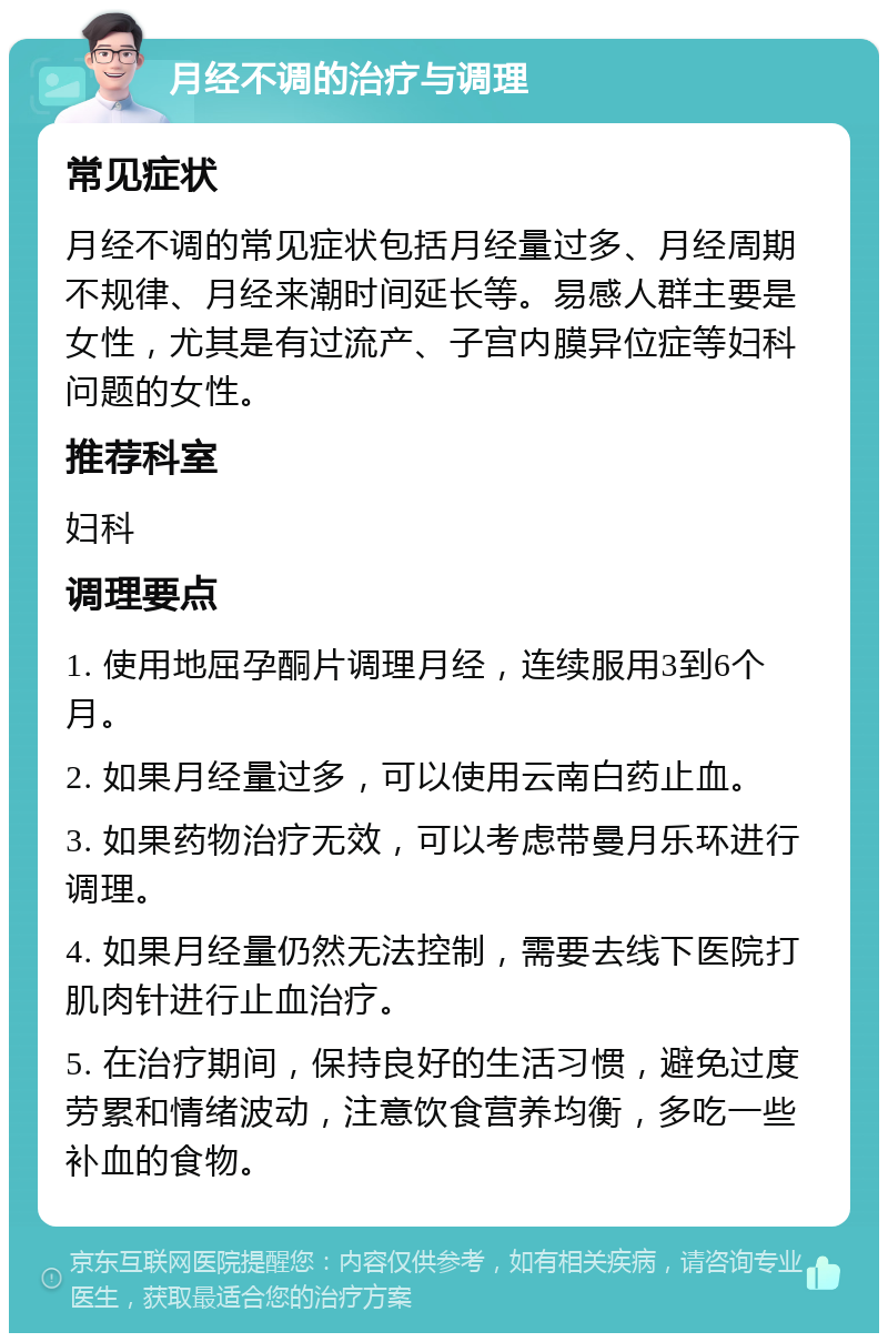 月经不调的治疗与调理 常见症状 月经不调的常见症状包括月经量过多、月经周期不规律、月经来潮时间延长等。易感人群主要是女性，尤其是有过流产、子宫内膜异位症等妇科问题的女性。 推荐科室 妇科 调理要点 1. 使用地屈孕酮片调理月经，连续服用3到6个月。 2. 如果月经量过多，可以使用云南白药止血。 3. 如果药物治疗无效，可以考虑带曼月乐环进行调理。 4. 如果月经量仍然无法控制，需要去线下医院打肌肉针进行止血治疗。 5. 在治疗期间，保持良好的生活习惯，避免过度劳累和情绪波动，注意饮食营养均衡，多吃一些补血的食物。