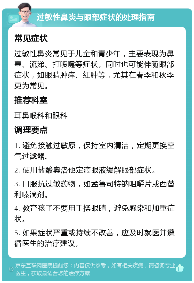 过敏性鼻炎与眼部症状的处理指南 常见症状 过敏性鼻炎常见于儿童和青少年，主要表现为鼻塞、流涕、打喷嚏等症状。同时也可能伴随眼部症状，如眼睛肿痒、红肿等，尤其在春季和秋季更为常见。 推荐科室 耳鼻喉科和眼科 调理要点 1. 避免接触过敏原，保持室内清洁，定期更换空气过滤器。 2. 使用盐酸奥洛他定滴眼液缓解眼部症状。 3. 口服抗过敏药物，如孟鲁司特钠咀嚼片或西替利嗪滴剂。 4. 教育孩子不要用手揉眼睛，避免感染和加重症状。 5. 如果症状严重或持续不改善，应及时就医并遵循医生的治疗建议。