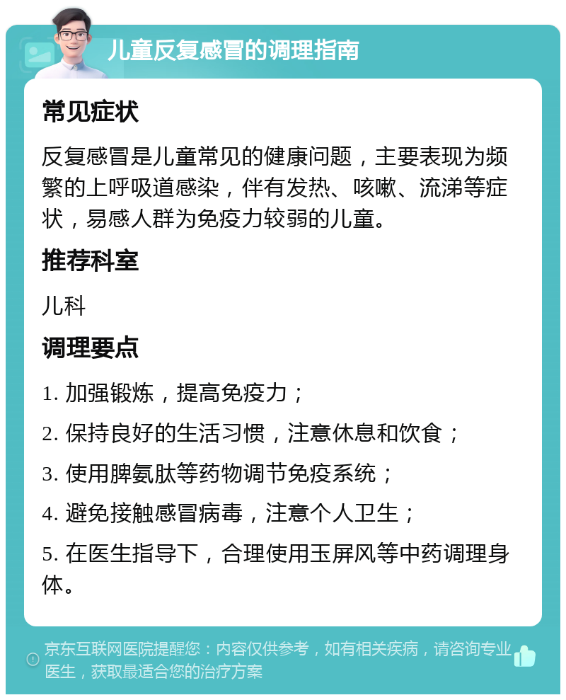 儿童反复感冒的调理指南 常见症状 反复感冒是儿童常见的健康问题，主要表现为频繁的上呼吸道感染，伴有发热、咳嗽、流涕等症状，易感人群为免疫力较弱的儿童。 推荐科室 儿科 调理要点 1. 加强锻炼，提高免疫力； 2. 保持良好的生活习惯，注意休息和饮食； 3. 使用脾氨肽等药物调节免疫系统； 4. 避免接触感冒病毒，注意个人卫生； 5. 在医生指导下，合理使用玉屏风等中药调理身体。