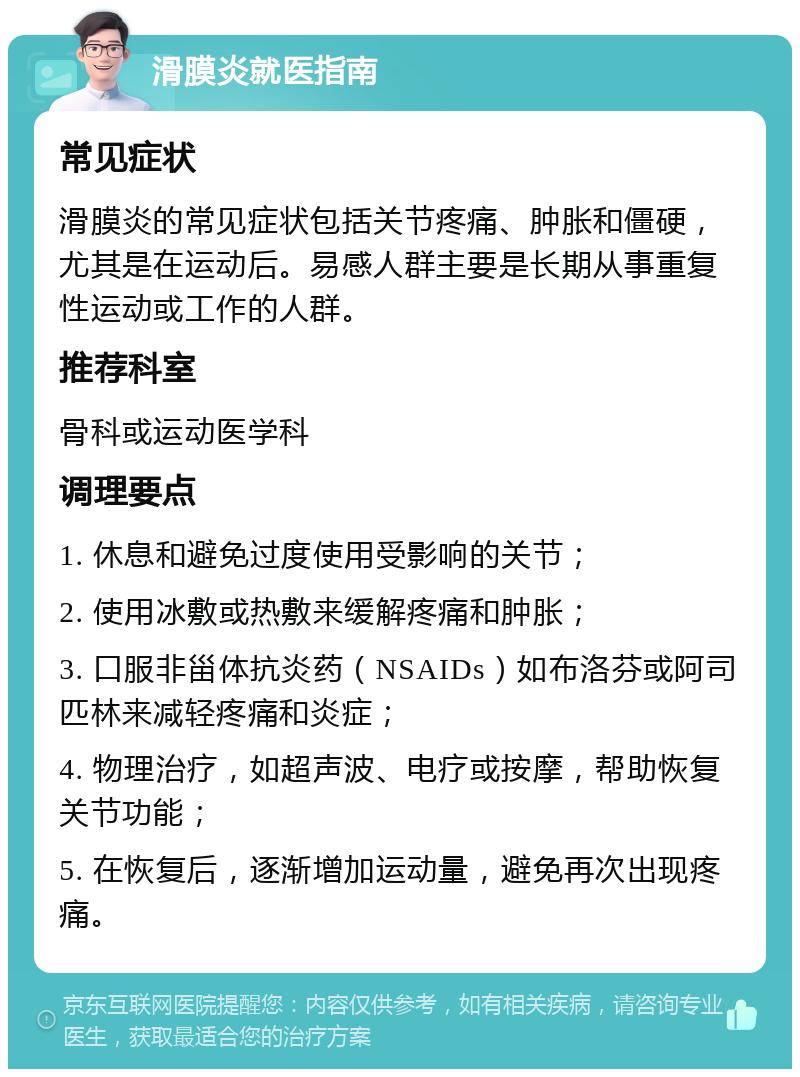 滑膜炎就医指南 常见症状 滑膜炎的常见症状包括关节疼痛、肿胀和僵硬，尤其是在运动后。易感人群主要是长期从事重复性运动或工作的人群。 推荐科室 骨科或运动医学科 调理要点 1. 休息和避免过度使用受影响的关节； 2. 使用冰敷或热敷来缓解疼痛和肿胀； 3. 口服非甾体抗炎药（NSAIDs）如布洛芬或阿司匹林来减轻疼痛和炎症； 4. 物理治疗，如超声波、电疗或按摩，帮助恢复关节功能； 5. 在恢复后，逐渐增加运动量，避免再次出现疼痛。