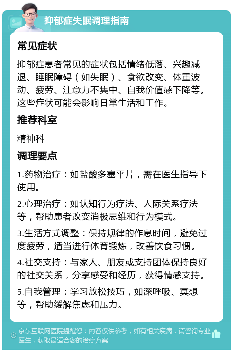 抑郁症失眠调理指南 常见症状 抑郁症患者常见的症状包括情绪低落、兴趣减退、睡眠障碍（如失眠）、食欲改变、体重波动、疲劳、注意力不集中、自我价值感下降等。这些症状可能会影响日常生活和工作。 推荐科室 精神科 调理要点 1.药物治疗：如盐酸多塞平片，需在医生指导下使用。 2.心理治疗：如认知行为疗法、人际关系疗法等，帮助患者改变消极思维和行为模式。 3.生活方式调整：保持规律的作息时间，避免过度疲劳，适当进行体育锻炼，改善饮食习惯。 4.社交支持：与家人、朋友或支持团体保持良好的社交关系，分享感受和经历，获得情感支持。 5.自我管理：学习放松技巧，如深呼吸、冥想等，帮助缓解焦虑和压力。