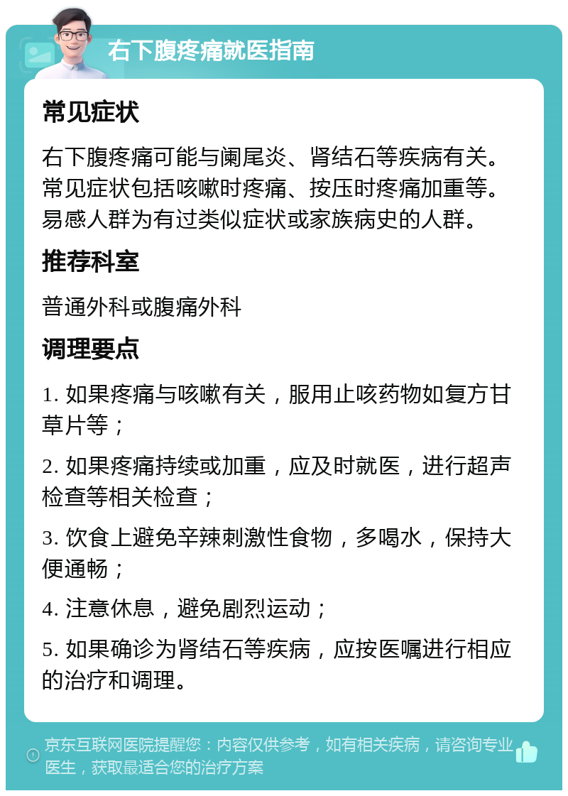 右下腹疼痛就医指南 常见症状 右下腹疼痛可能与阑尾炎、肾结石等疾病有关。常见症状包括咳嗽时疼痛、按压时疼痛加重等。易感人群为有过类似症状或家族病史的人群。 推荐科室 普通外科或腹痛外科 调理要点 1. 如果疼痛与咳嗽有关，服用止咳药物如复方甘草片等； 2. 如果疼痛持续或加重，应及时就医，进行超声检查等相关检查； 3. 饮食上避免辛辣刺激性食物，多喝水，保持大便通畅； 4. 注意休息，避免剧烈运动； 5. 如果确诊为肾结石等疾病，应按医嘱进行相应的治疗和调理。