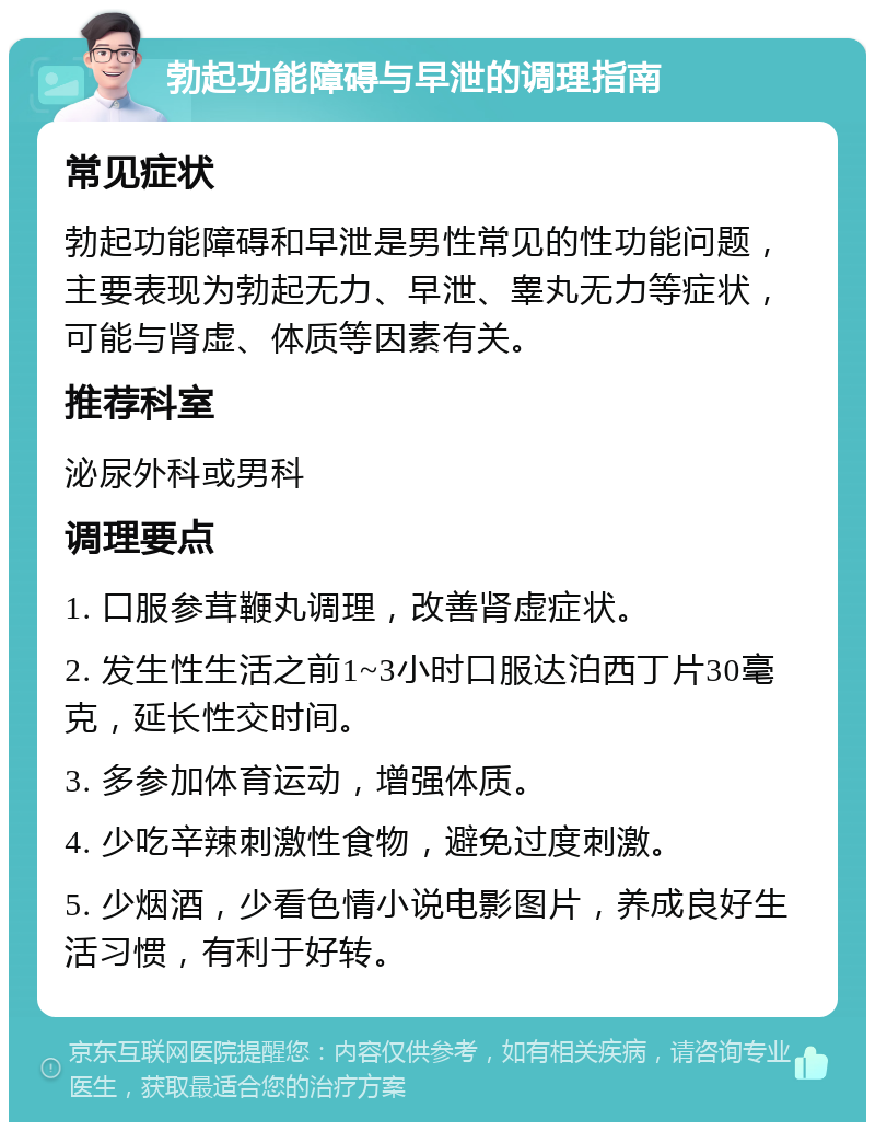 勃起功能障碍与早泄的调理指南 常见症状 勃起功能障碍和早泄是男性常见的性功能问题，主要表现为勃起无力、早泄、睾丸无力等症状，可能与肾虚、体质等因素有关。 推荐科室 泌尿外科或男科 调理要点 1. 口服参茸鞭丸调理，改善肾虚症状。 2. 发生性生活之前1~3小时口服达泊西丁片30毫克，延长性交时间。 3. 多参加体育运动，增强体质。 4. 少吃辛辣刺激性食物，避免过度刺激。 5. 少烟酒，少看色情小说电影图片，养成良好生活习惯，有利于好转。