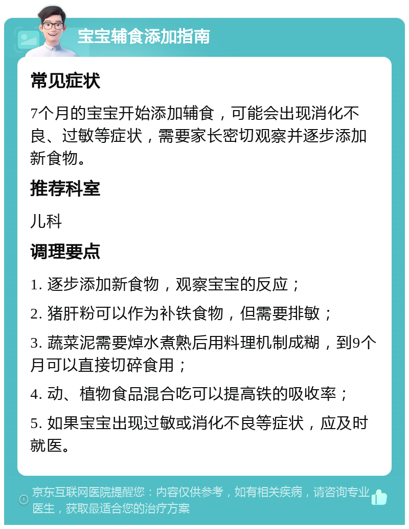 宝宝辅食添加指南 常见症状 7个月的宝宝开始添加辅食，可能会出现消化不良、过敏等症状，需要家长密切观察并逐步添加新食物。 推荐科室 儿科 调理要点 1. 逐步添加新食物，观察宝宝的反应； 2. 猪肝粉可以作为补铁食物，但需要排敏； 3. 蔬菜泥需要焯水煮熟后用料理机制成糊，到9个月可以直接切碎食用； 4. 动、植物食品混合吃可以提高铁的吸收率； 5. 如果宝宝出现过敏或消化不良等症状，应及时就医。