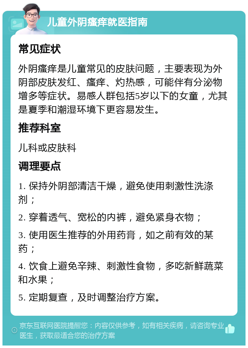 儿童外阴瘙痒就医指南 常见症状 外阴瘙痒是儿童常见的皮肤问题，主要表现为外阴部皮肤发红、瘙痒、灼热感，可能伴有分泌物增多等症状。易感人群包括5岁以下的女童，尤其是夏季和潮湿环境下更容易发生。 推荐科室 儿科或皮肤科 调理要点 1. 保持外阴部清洁干燥，避免使用刺激性洗涤剂； 2. 穿着透气、宽松的内裤，避免紧身衣物； 3. 使用医生推荐的外用药膏，如之前有效的某药； 4. 饮食上避免辛辣、刺激性食物，多吃新鲜蔬菜和水果； 5. 定期复查，及时调整治疗方案。