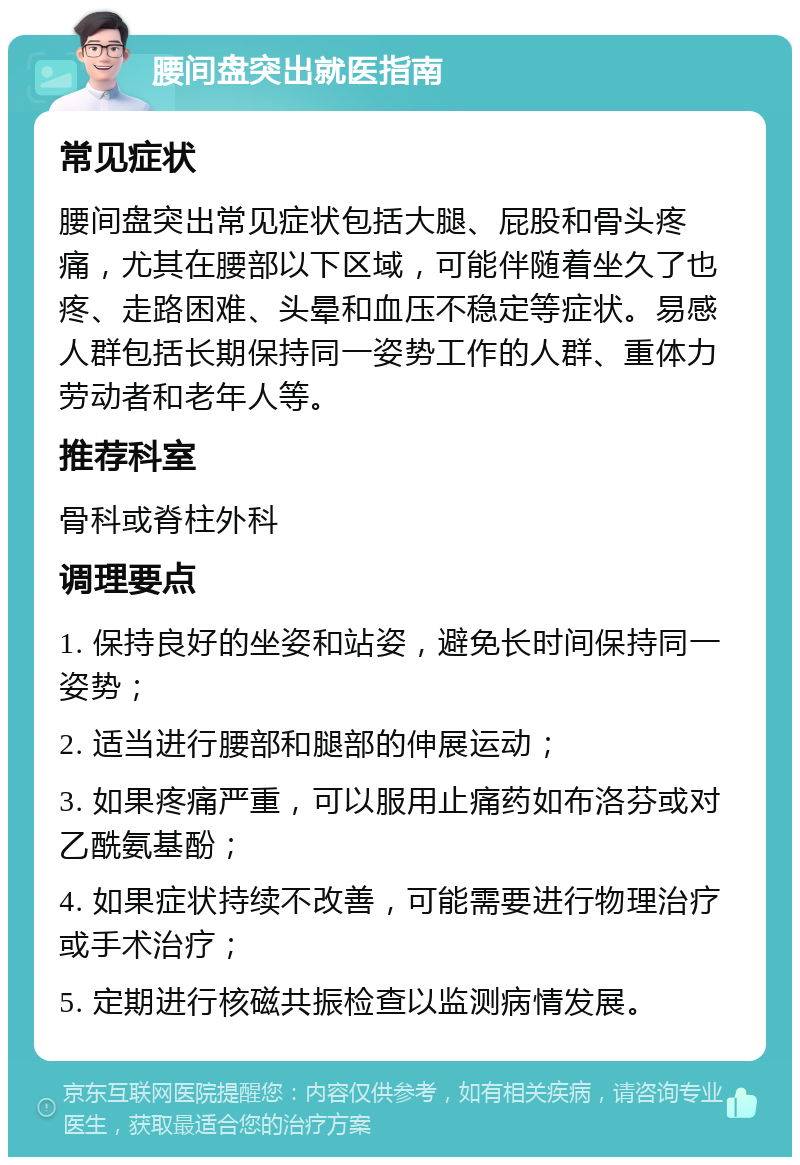 腰间盘突出就医指南 常见症状 腰间盘突出常见症状包括大腿、屁股和骨头疼痛，尤其在腰部以下区域，可能伴随着坐久了也疼、走路困难、头晕和血压不稳定等症状。易感人群包括长期保持同一姿势工作的人群、重体力劳动者和老年人等。 推荐科室 骨科或脊柱外科 调理要点 1. 保持良好的坐姿和站姿，避免长时间保持同一姿势； 2. 适当进行腰部和腿部的伸展运动； 3. 如果疼痛严重，可以服用止痛药如布洛芬或对乙酰氨基酚； 4. 如果症状持续不改善，可能需要进行物理治疗或手术治疗； 5. 定期进行核磁共振检查以监测病情发展。