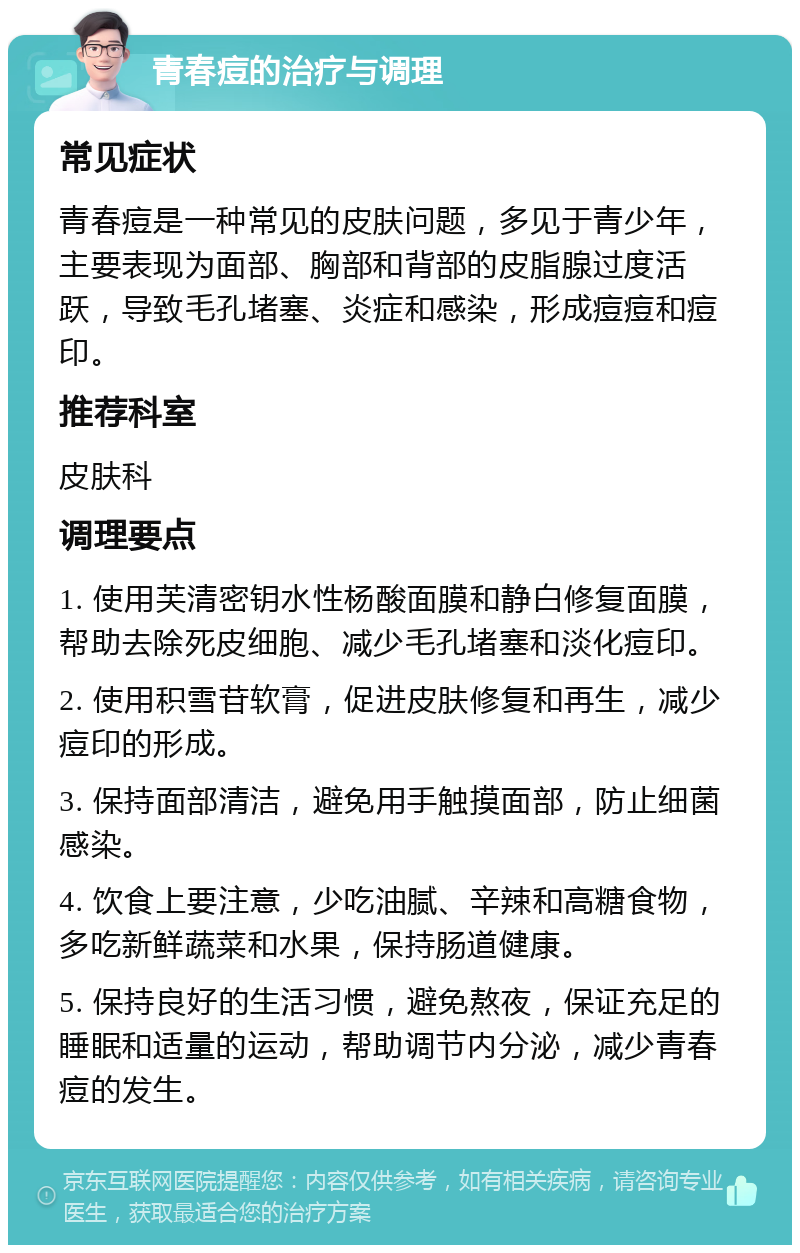 青春痘的治疗与调理 常见症状 青春痘是一种常见的皮肤问题，多见于青少年，主要表现为面部、胸部和背部的皮脂腺过度活跃，导致毛孔堵塞、炎症和感染，形成痘痘和痘印。 推荐科室 皮肤科 调理要点 1. 使用芙清密钥水性杨酸面膜和静白修复面膜，帮助去除死皮细胞、减少毛孔堵塞和淡化痘印。 2. 使用积雪苷软膏，促进皮肤修复和再生，减少痘印的形成。 3. 保持面部清洁，避免用手触摸面部，防止细菌感染。 4. 饮食上要注意，少吃油腻、辛辣和高糖食物，多吃新鲜蔬菜和水果，保持肠道健康。 5. 保持良好的生活习惯，避免熬夜，保证充足的睡眠和适量的运动，帮助调节内分泌，减少青春痘的发生。