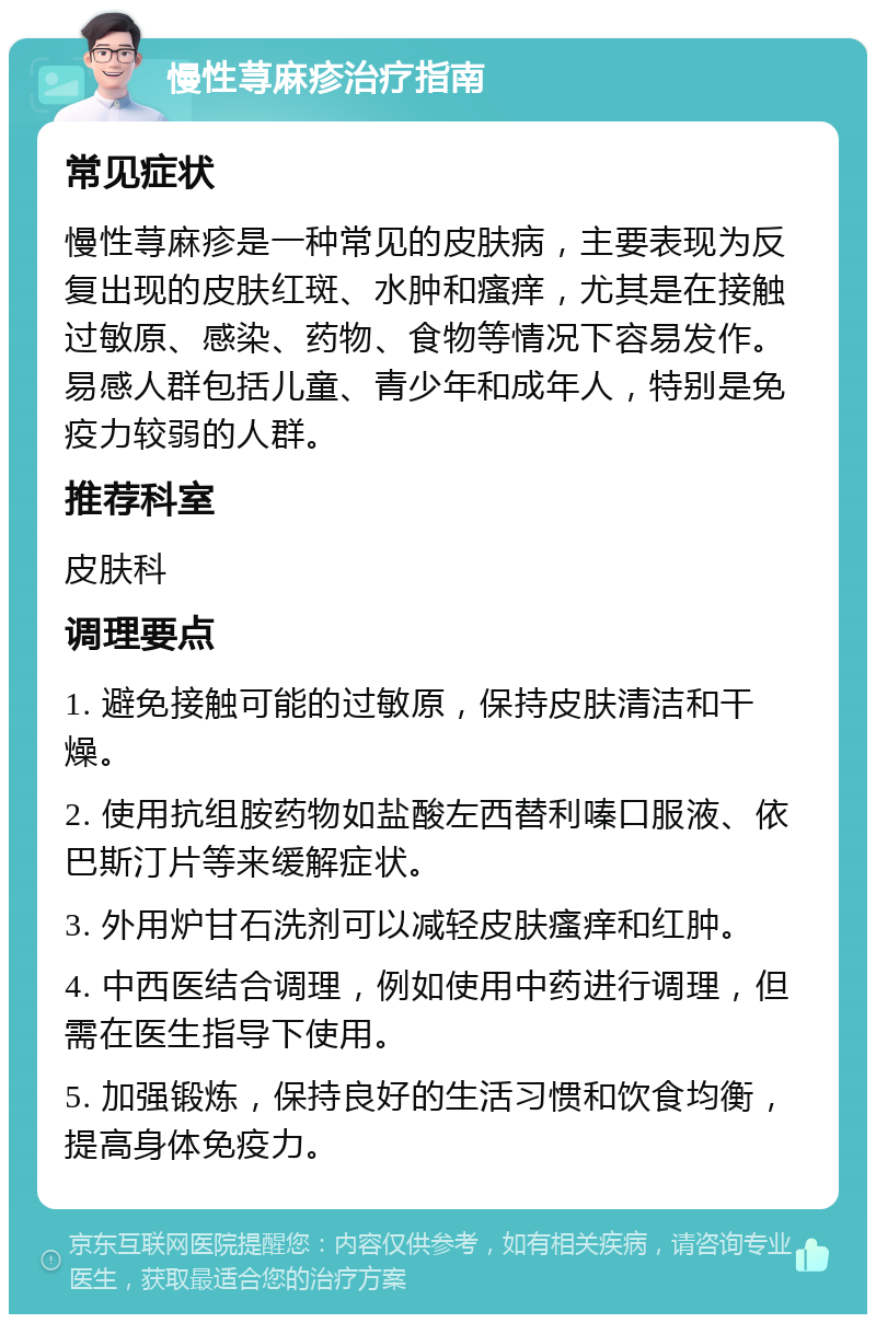 慢性荨麻疹治疗指南 常见症状 慢性荨麻疹是一种常见的皮肤病，主要表现为反复出现的皮肤红斑、水肿和瘙痒，尤其是在接触过敏原、感染、药物、食物等情况下容易发作。易感人群包括儿童、青少年和成年人，特别是免疫力较弱的人群。 推荐科室 皮肤科 调理要点 1. 避免接触可能的过敏原，保持皮肤清洁和干燥。 2. 使用抗组胺药物如盐酸左西替利嗪口服液、依巴斯汀片等来缓解症状。 3. 外用炉甘石洗剂可以减轻皮肤瘙痒和红肿。 4. 中西医结合调理，例如使用中药进行调理，但需在医生指导下使用。 5. 加强锻炼，保持良好的生活习惯和饮食均衡，提高身体免疫力。