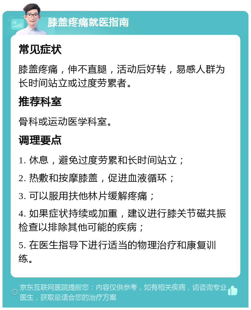 膝盖疼痛就医指南 常见症状 膝盖疼痛，伸不直腿，活动后好转，易感人群为长时间站立或过度劳累者。 推荐科室 骨科或运动医学科室。 调理要点 1. 休息，避免过度劳累和长时间站立； 2. 热敷和按摩膝盖，促进血液循环； 3. 可以服用扶他林片缓解疼痛； 4. 如果症状持续或加重，建议进行膝关节磁共振检查以排除其他可能的疾病； 5. 在医生指导下进行适当的物理治疗和康复训练。