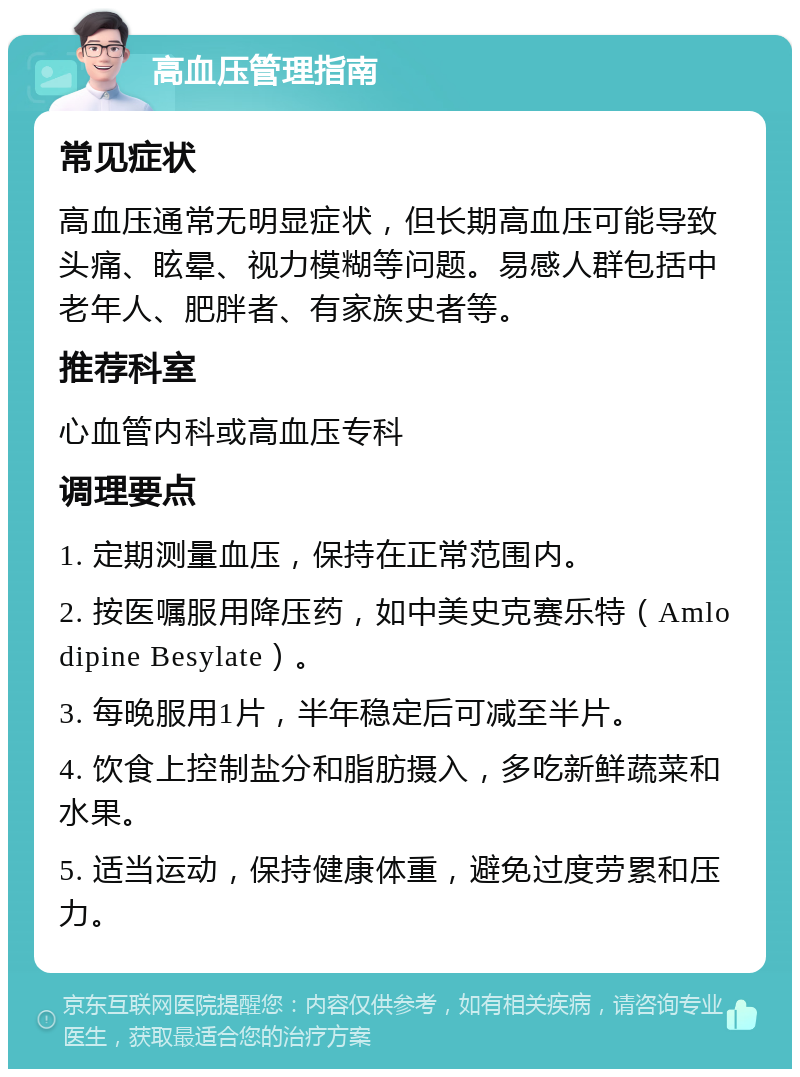 高血压管理指南 常见症状 高血压通常无明显症状，但长期高血压可能导致头痛、眩晕、视力模糊等问题。易感人群包括中老年人、肥胖者、有家族史者等。 推荐科室 心血管内科或高血压专科 调理要点 1. 定期测量血压，保持在正常范围内。 2. 按医嘱服用降压药，如中美史克赛乐特（Amlodipine Besylate）。 3. 每晚服用1片，半年稳定后可减至半片。 4. 饮食上控制盐分和脂肪摄入，多吃新鲜蔬菜和水果。 5. 适当运动，保持健康体重，避免过度劳累和压力。