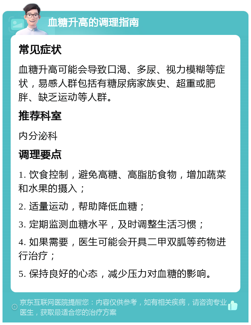 血糖升高的调理指南 常见症状 血糖升高可能会导致口渴、多尿、视力模糊等症状，易感人群包括有糖尿病家族史、超重或肥胖、缺乏运动等人群。 推荐科室 内分泌科 调理要点 1. 饮食控制，避免高糖、高脂肪食物，增加蔬菜和水果的摄入； 2. 适量运动，帮助降低血糖； 3. 定期监测血糖水平，及时调整生活习惯； 4. 如果需要，医生可能会开具二甲双胍等药物进行治疗； 5. 保持良好的心态，减少压力对血糖的影响。