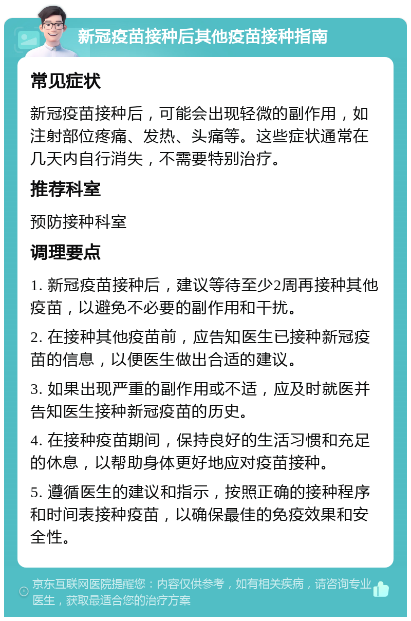 新冠疫苗接种后其他疫苗接种指南 常见症状 新冠疫苗接种后，可能会出现轻微的副作用，如注射部位疼痛、发热、头痛等。这些症状通常在几天内自行消失，不需要特别治疗。 推荐科室 预防接种科室 调理要点 1. 新冠疫苗接种后，建议等待至少2周再接种其他疫苗，以避免不必要的副作用和干扰。 2. 在接种其他疫苗前，应告知医生已接种新冠疫苗的信息，以便医生做出合适的建议。 3. 如果出现严重的副作用或不适，应及时就医并告知医生接种新冠疫苗的历史。 4. 在接种疫苗期间，保持良好的生活习惯和充足的休息，以帮助身体更好地应对疫苗接种。 5. 遵循医生的建议和指示，按照正确的接种程序和时间表接种疫苗，以确保最佳的免疫效果和安全性。