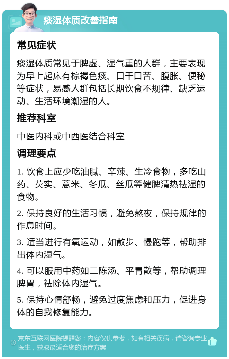 痰湿体质改善指南 常见症状 痰湿体质常见于脾虚、湿气重的人群，主要表现为早上起床有棕褐色痰、口干口苦、腹胀、便秘等症状，易感人群包括长期饮食不规律、缺乏运动、生活环境潮湿的人。 推荐科室 中医内科或中西医结合科室 调理要点 1. 饮食上应少吃油腻、辛辣、生冷食物，多吃山药、芡实、薏米、冬瓜、丝瓜等健脾清热祛湿的食物。 2. 保持良好的生活习惯，避免熬夜，保持规律的作息时间。 3. 适当进行有氧运动，如散步、慢跑等，帮助排出体内湿气。 4. 可以服用中药如二陈汤、平胃散等，帮助调理脾胃，祛除体内湿气。 5. 保持心情舒畅，避免过度焦虑和压力，促进身体的自我修复能力。