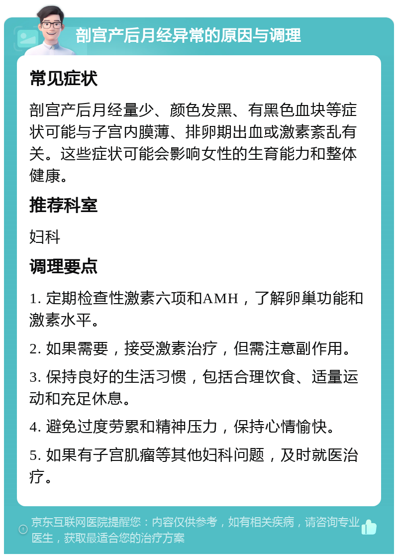 剖宫产后月经异常的原因与调理 常见症状 剖宫产后月经量少、颜色发黑、有黑色血块等症状可能与子宫内膜薄、排卵期出血或激素紊乱有关。这些症状可能会影响女性的生育能力和整体健康。 推荐科室 妇科 调理要点 1. 定期检查性激素六项和AMH，了解卵巢功能和激素水平。 2. 如果需要，接受激素治疗，但需注意副作用。 3. 保持良好的生活习惯，包括合理饮食、适量运动和充足休息。 4. 避免过度劳累和精神压力，保持心情愉快。 5. 如果有子宫肌瘤等其他妇科问题，及时就医治疗。