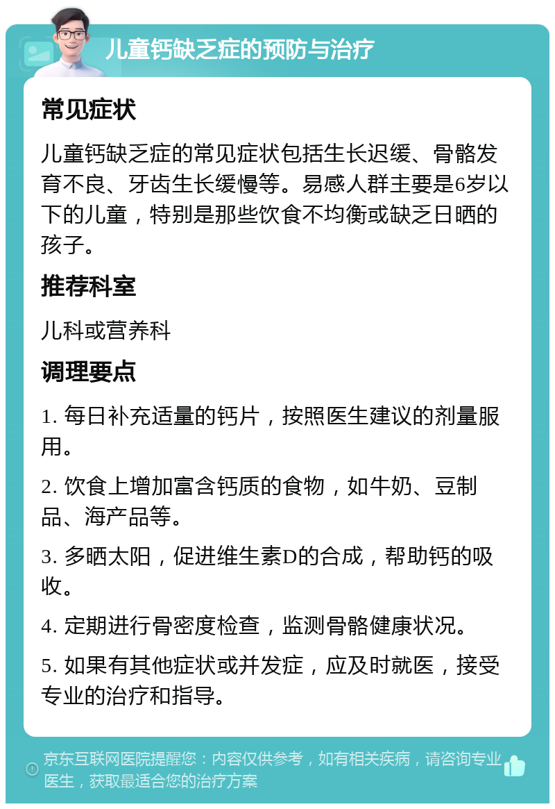 儿童钙缺乏症的预防与治疗 常见症状 儿童钙缺乏症的常见症状包括生长迟缓、骨骼发育不良、牙齿生长缓慢等。易感人群主要是6岁以下的儿童，特别是那些饮食不均衡或缺乏日晒的孩子。 推荐科室 儿科或营养科 调理要点 1. 每日补充适量的钙片，按照医生建议的剂量服用。 2. 饮食上增加富含钙质的食物，如牛奶、豆制品、海产品等。 3. 多晒太阳，促进维生素D的合成，帮助钙的吸收。 4. 定期进行骨密度检查，监测骨骼健康状况。 5. 如果有其他症状或并发症，应及时就医，接受专业的治疗和指导。